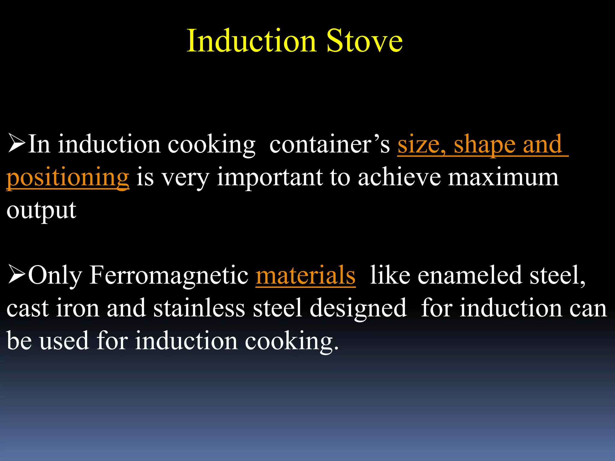 Induction Stove
In induction cooking container’s size, shape and
positioning is very important to achieve maximum
output
Only Ferromagnetic materials like enameled steel,
cast iron and stainless steel designed for induction can
be used for induction cooking.
 