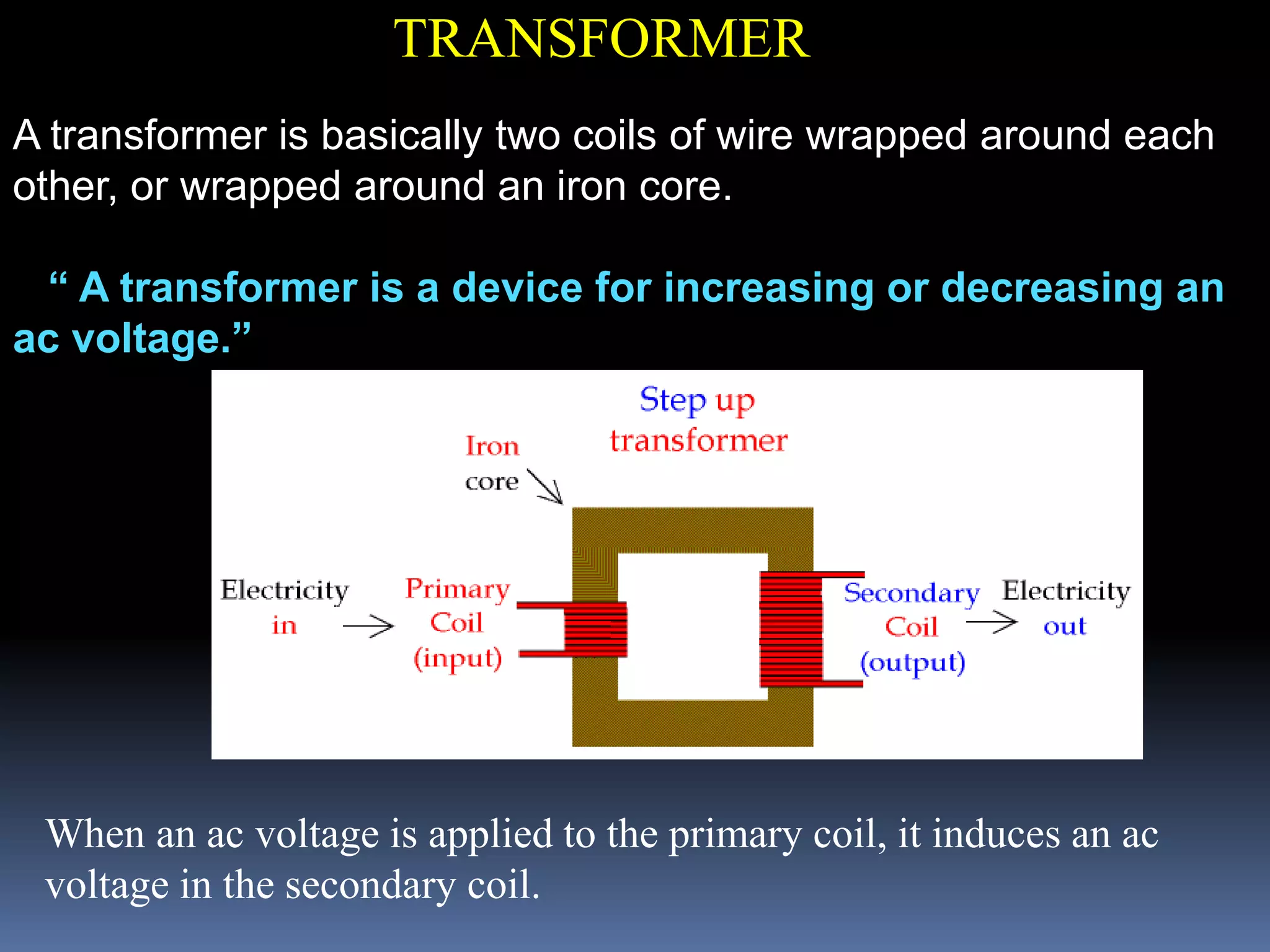TRANSFORMER
A transformer is basically two coils of wire wrapped around each
other, or wrapped around an iron core.
“ A transformer is a device for increasing or decreasing an
ac voltage.”
When an ac voltage is applied to the primary coil, it induces an ac
voltage in the secondary coil.
 