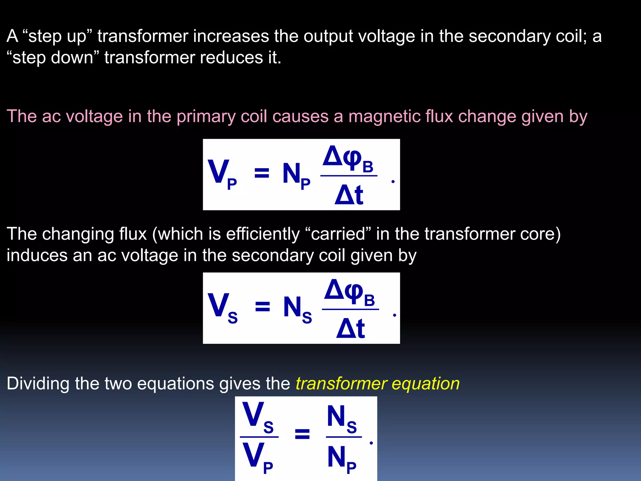 The ac voltage in the primary coil causes a magnetic flux change given by
.B
P P
Δφ
= N
Δt
V
The changing flux (which is efficiently “carried” in the transformer core)
induces an ac voltage in the secondary coil given by
.B
S S
Δφ
= N
Δt
V
Dividing the two equations gives the transformer equation
.S S
P P
N
=
N
V
V
A “step up” transformer increases the output voltage in the secondary coil; a
“step down” transformer reduces it.
 