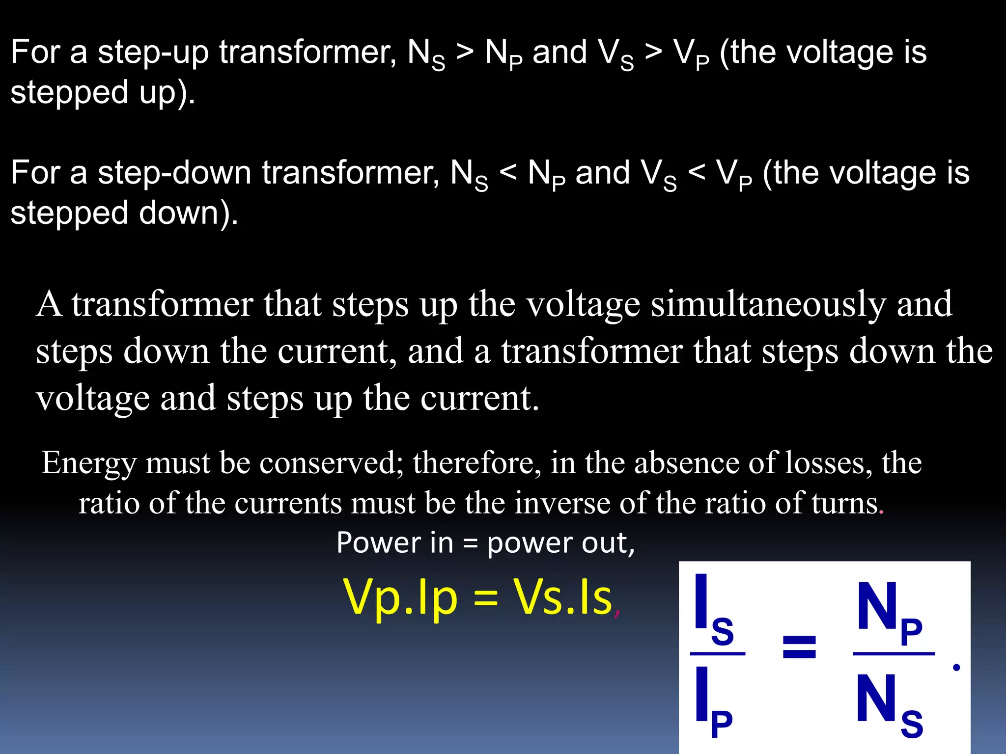 For a step-up transformer, NS > NP and VS > VP (the voltage is
stepped up).
For a step-down transformer, NS < NP and VS < VP (the voltage is
stepped down).
.S P
P S
N
=
N
I
I
A transformer that steps up the voltage simultaneously and
steps down the current, and a transformer that steps down the
voltage and steps up the current.
Energy must be conserved; therefore, in the absence of losses, the
ratio of the currents must be the inverse of the ratio of turns.
Power in = power out,
Vp.Ip = Vs.Is,
 