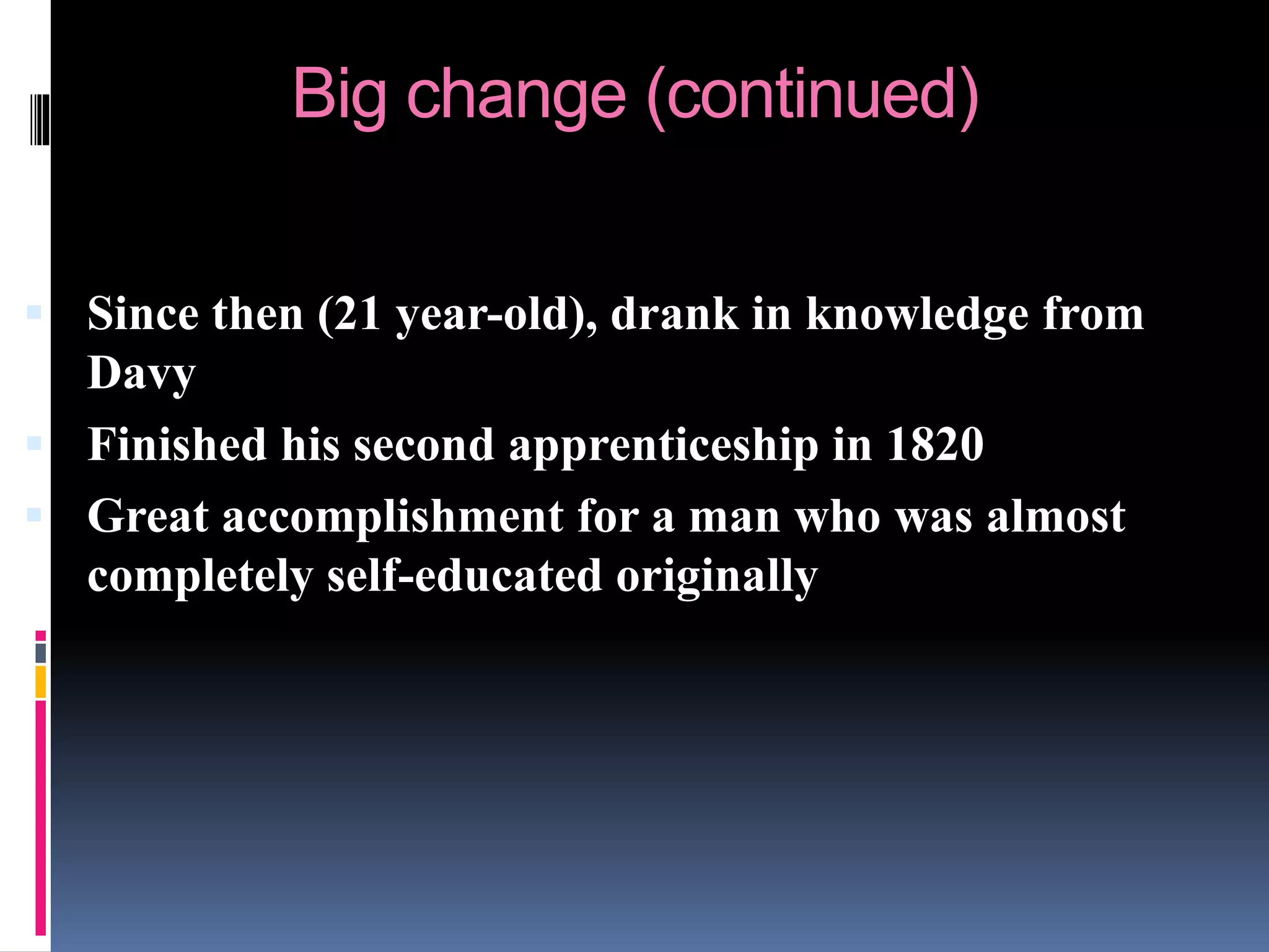 Big change (continued)
 Since then (21 year-old), drank in knowledge from
Davy
 Finished his second apprenticeship in 1820
 Great accomplishment for a man who was almost
completely self-educated originally
 