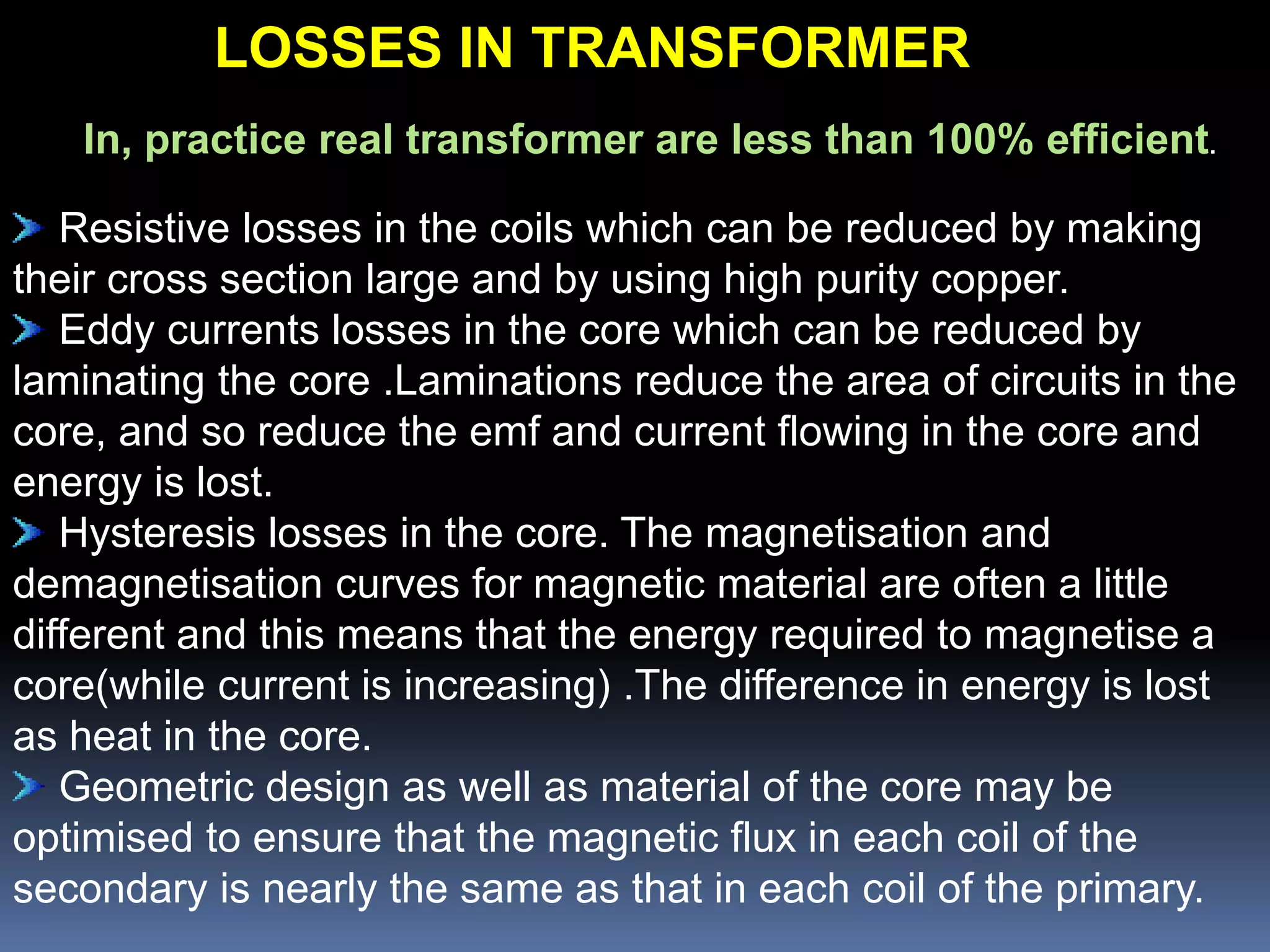In, practice real transformer are less than 100% efficient.
Resistive losses in the coils which can be reduced by making
their cross section large and by using high purity copper.
Eddy currents losses in the core which can be reduced by
laminating the core .Laminations reduce the area of circuits in the
core, and so reduce the emf and current flowing in the core and
energy is lost.
Hysteresis losses in the core. The magnetisation and
demagnetisation curves for magnetic material are often a little
different and this means that the energy required to magnetise a
core(while current is increasing) .The difference in energy is lost
as heat in the core.
Geometric design as well as material of the core may be
optimised to ensure that the magnetic flux in each coil of the
secondary is nearly the same as that in each coil of the primary.
LOSSES IN TRANSFORMER
 