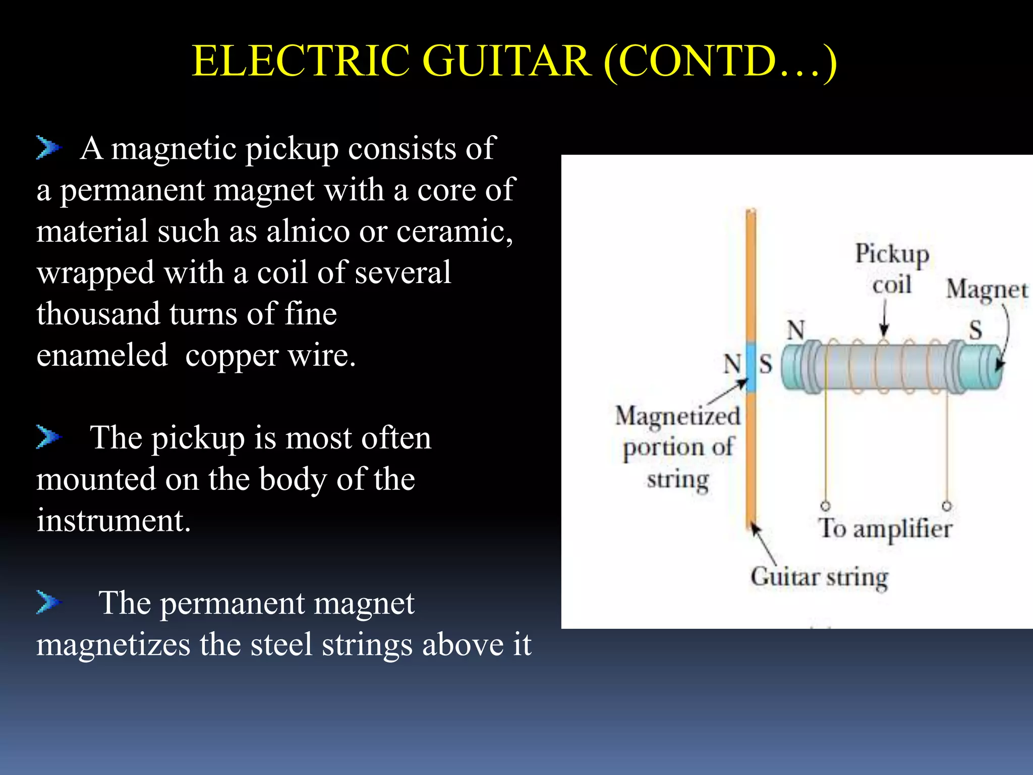 A magnetic pickup consists of
a permanent magnet with a core of
material such as alnico or ceramic,
wrapped with a coil of several
thousand turns of fine
enameled copper wire.
The pickup is most often
mounted on the body of the
instrument.
The permanent magnet
magnetizes the steel strings above it
ELECTRIC GUITAR (CONTD…)
 