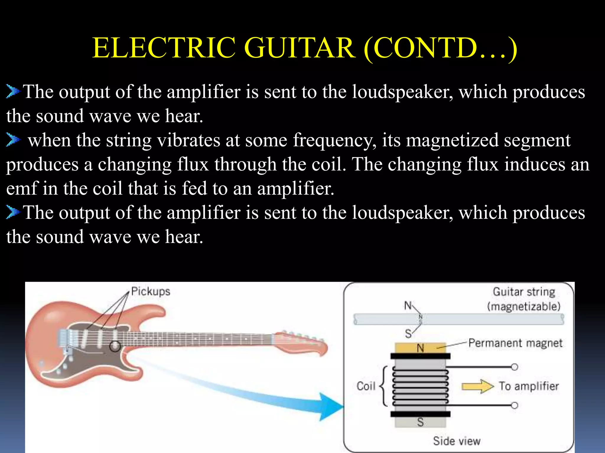 The output of the amplifier is sent to the loudspeaker, which produces
the sound wave we hear.
when the string vibrates at some frequency, its magnetized segment
produces a changing flux through the coil. The changing flux induces an
emf in the coil that is fed to an amplifier.
The output of the amplifier is sent to the loudspeaker, which produces
the sound wave we hear.
ELECTRIC GUITAR (CONTD…)
 