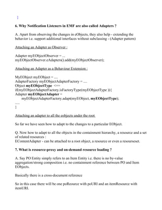 }

6. Why Notification Listeners in EMF are also called Adapters ?

A. Apart from observing the changes in eObjects, they also help - extending the
behavior i.e. support additional interfaces without subclassing - (Adapter pattern)

Attaching an Adapter as Observer :

Adapter myEObjectObserver = ...
myEObjectObserver.eAdapters().add(myEObjectObserver);

Attaching an Adapter as a Behaviour Extension :

MyEObject myEObject = ....
AdapterFactory myEObjectAdapterFactory = ....
Object myEObjectType <==
if(myEObjectAdapterFactory.isFactoryType(myEObjectType )){
Adapter myEObjectAdapter =
      myEObjectAdapterFactory.adapt(myEObject, myEObjectType);
.....
}

Attaching an adapter to all the eobjects under the root

So far we have seen how to adapt to the changes to a particular EObject.

Q. Now how to adapt to all the objects in the containment hierarchy, a resource and a set
of related resources :
EContentAdapter - can be attached to a root object, a resource or even a resourseset.

7. What is resource-proxy and on-demand resource loading ?

A. Say PO Entity simply refers to an Item Entity i.e. there is no by-value
aggregation/strong composition i.e. no containment reference between PO and Item
EObjects.

Basically there is a cross-document reference

So in this case there will be one poReource with poURI and an itemResource with
itemURI.
 