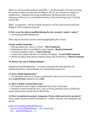 When we call rsourseSet.getReource(poURI) --> the ResourseSet will start traversing
the resource eobject-tree and load all eObjects. But for any references to objects in
itemResource , instead of traversing itemResource the ResourseSet will set the
references to Proxies (* an uninitialized instance of the actual target class * with the
actual URI).

When - po.getItem() - will be invoked, the proxies will be resolved and actual Item
EObjects will be loaded on demand.

8. How to get the objects modified during the last execute() / undo() / redo() ?
>> command.getAffectedObjects()

These objects should be used for selecting/highlighting the viewers

9.Some useful Commands :
>> Moving objects up - down in Viewer : MoveCommand
>> Replacing an object in multiplicity-many features : ReplaceCommand
>> Creating a duplicate object : CopyCommand
>> Create a new object and add it to a feature of EObject : CreateChildCommand
>> Delete an eobject from parent container along with all references : DeleteCommand

10. What is the role of Editing Domain ?

AdapterFactoryEditingDomain -- (i) creates command thru item provider, (ii)
maintaining editor's commandstack, (iii) maintaining resource set

11. Ecore Model Optimization "
>> If a particular reference is always -containment- and can never be cross-document;
then resolveProxies should be set to false

11. How to define a custom data type ?
>> We should not refer a highly complicated Java Class as data type.
>> Instead we should model the Java_Class as EClass and then create an EDtaType
where instanceClass should refer to that EClass.

12. How to maintain in-memory temporary ELists which need not be persisted ?
These model elements should be declared as - volatile, transient, non-changeable and
deived.

public EList getSpecialModelObjects(){
  ArrayList specialModelObjects = new ArrayList();
  for(... getmodelObjects() ... ){
 