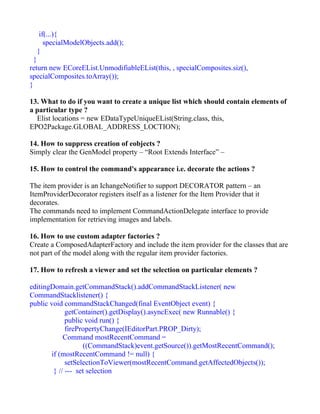 if(...){
     specialModelObjects.add();
  }
  }
return new ECoreEList.UnmodifiableEList(this, , specialComposites.siz(),
specialComposites.toArray());
}

13. What to do if you want to create a unique list which should contain elements of
a particular type ?
  Elist locations = new EDataTypeUniqueEList(String.class, this,
EPO2Package.GLOBAL_ADDRESS_LOCTION);

14. How to suppress creation of eobjects ?
Simply clear the GenModel property – “Root Extends Interface” –

15. How to control the command's appearance i.e. decorate the actions ?

The item provider is an IchangeNotifier to support DECORATOR pattern – an
ItemProviderDecorator registers itself as a listener for the Item Provider that it
decorates.
The commands need to implement CommandActionDelegate interface to provide
implementation for retrieving images and labels.

16. How to use custom adapter factories ?
Create a ComposedAdapterFactory and include the item provider for the classes that are
not part of the model along with the regular item provider factories.

17. How to refresh a viewer and set the selection on particular elements ?

editingDomain.getCommandStack().addCommandStackListener( new
CommandStacklistener() {
public void commandStackChanged(final EventObject event) {
             getContainer().getDisplay().asyncExec( new Runnable() {
             public void run() {
             firePropertyChange(IEditorPart.PROP_Dirty);
            Command mostRecentCommand =
                   ((CommandStack)event.getSource()).getMostRecentCommand();
       if (mostRecentCommand != null) {
             setSelectionToViewer(mostRecentCommand.getAffectedObjects());
        } // --- set selection
 
