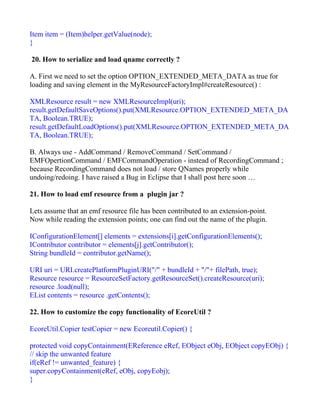 Item item = (Item)helper.getValue(node);
}

20. How to serialize and load qname correctly ?

A. First we need to set the option OPTION_EXTENDED_META_DATA as true for
loading and saving element in the MyResourceFactoryImpl#createResource() :

XMLResource result = new XMLResourceImpl(uri);
result.getDefaultSaveOptions().put(XMLResource.OPTION_EXTENDED_META_DA
TA, Boolean.TRUE);
result.getDefaultLoadOptions().put(XMLResource.OPTION_EXTENDED_META_DA
TA, Boolean.TRUE);

B. Always use - AddCommand / RemoveCommand / SetCommand /
EMFOpertionCommand / EMFCommandOperation - instead of RecordingCommand ;
because RecordingCommand does not load / store QNames properly while
undoing/redoing. I have raised a Bug in Eclipse that I shall post here soon …

21. How to load emf resource from a plugin jar ?

Lets assume that an emf resource file has been contributed to an extension-point.
Now while reading the extension points; one can find out the name of the plugin.

IConfigurationElement[] elements = extensions[i].getConfigurationElements();
IContributor contributor = elements[j].getContributor();
String bundleId = contributor.getName();

URI uri = URI.createPlatformPluginURI("/" + bundleId + "/"+ filePath, true);
Resource resource = ResourceSetFactory.getResourceSet().createResource(uri);
resource .load(null);
EList contents = resource .getContents();

22. How to customize the copy functionality of EcoreUtil ?

EcoreUtil.Copier testCopier = new Ecoreutil.Copier() {

protected void copyContainment(EReference eRef, EObject eObj, EObject copyEObj) {
// skip the unwanted feature
if(eRef != unwanted_feature) {
super.copyContainment(eRef, eObj, copyEobj);
}
 