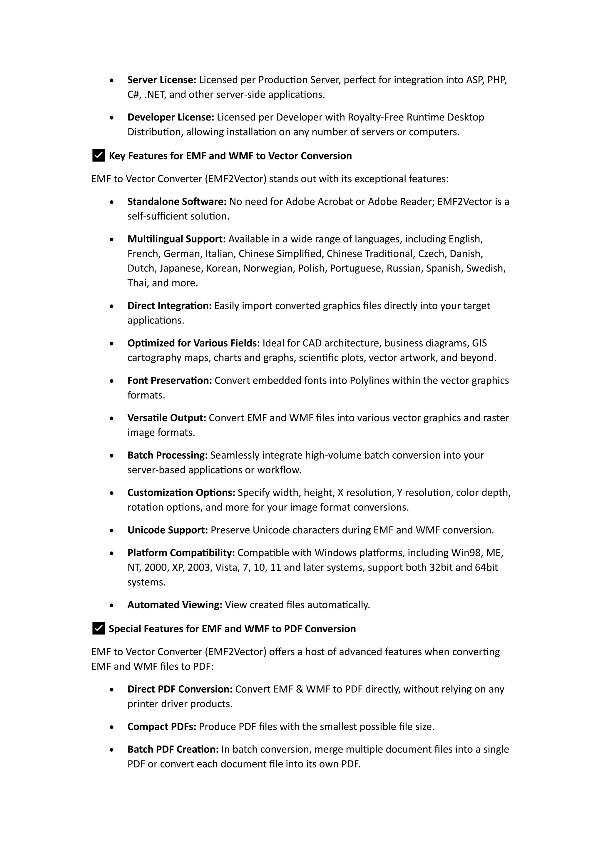  Server License: Licensed per Production Server, perfect for integration into ASP, PHP,
C#, .NET, and other server-side applications.
 Developer License: Licensed per Developer with Royalty-Free Runtime Desktop
Distribution, allowing installation on any number of servers or computers.
✅ Key Features for EMF and WMF to Vector Conversion
EMF to Vector Converter (EMF2Vector) stands out with its exceptional features:
 Standalone Software: No need for Adobe Acrobat or Adobe Reader; EMF2Vector is a
self-sufficient solution.
 Multilingual Support: Available in a wide range of languages, including English,
French, German, Italian, Chinese Simplified, Chinese Traditional, Czech, Danish,
Dutch, Japanese, Korean, Norwegian, Polish, Portuguese, Russian, Spanish, Swedish,
Thai, and more.
 Direct Integration: Easily import converted graphics files directly into your target
applications.
 Optimized for Various Fields: Ideal for CAD architecture, business diagrams, GIS
cartography maps, charts and graphs, scientific plots, vector artwork, and beyond.
 Font Preservation: Convert embedded fonts into Polylines within the vector graphics
formats.
 Versatile Output: Convert EMF and WMF files into various vector graphics and raster
image formats.
 Batch Processing: Seamlessly integrate high-volume batch conversion into your
server-based applications or workflow.
 Customization Options: Specify width, height, X resolution, Y resolution, color depth,
rotation options, and more for your image format conversions.
 Unicode Support: Preserve Unicode characters during EMF and WMF conversion.
 Platform Compatibility: Compatible with Windows platforms, including Win98, ME,
NT, 2000, XP, 2003, Vista, 7, 10, 11 and later systems, support both 32bit and 64bit
systems.
 Automated Viewing: View created files automatically.
✅ Special Features for EMF and WMF to PDF Conversion
EMF to Vector Converter (EMF2Vector) offers a host of advanced features when converting
EMF and WMF files to PDF:
 Direct PDF Conversion: Convert EMF & WMF to PDF directly, without relying on any
printer driver products.
 Compact PDFs: Produce PDF files with the smallest possible file size.
 Batch PDF Creation: In batch conversion, merge multiple document files into a single
PDF or convert each document file into its own PDF.
 