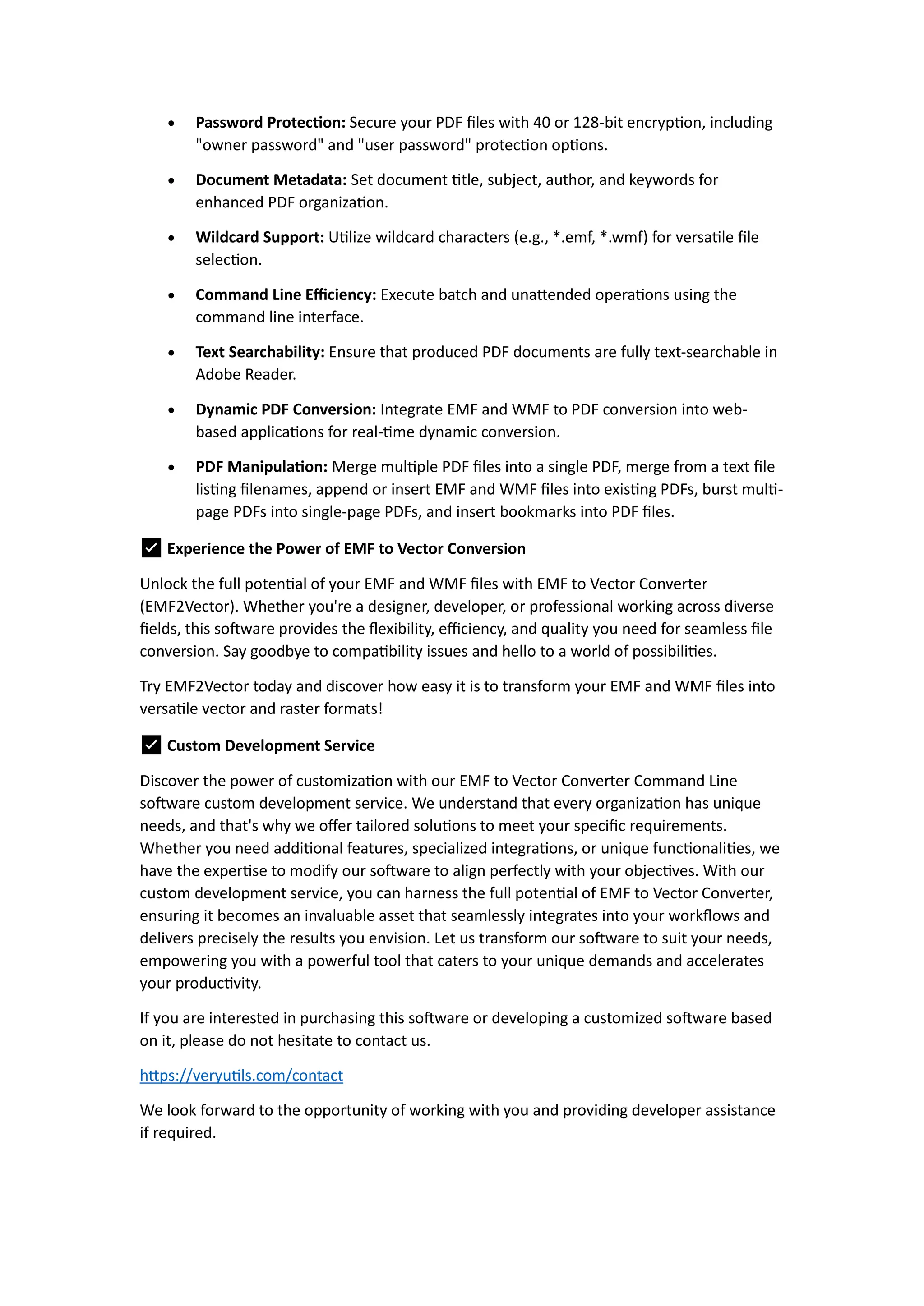  Password Protection: Secure your PDF files with 40 or 128-bit encryption, including
"owner password" and "user password" protection options.
 Document Metadata: Set document title, subject, author, and keywords for
enhanced PDF organization.
 Wildcard Support: Utilize wildcard characters (e.g., *.emf, *.wmf) for versatile file
selection.
 Command Line Efficiency: Execute batch and unattended operations using the
command line interface.
 Text Searchability: Ensure that produced PDF documents are fully text-searchable in
Adobe Reader.
 Dynamic PDF Conversion: Integrate EMF and WMF to PDF conversion into web-
based applications for real-time dynamic conversion.
 PDF Manipulation: Merge multiple PDF files into a single PDF, merge from a text file
listing filenames, append or insert EMF and WMF files into existing PDFs, burst multi-
page PDFs into single-page PDFs, and insert bookmarks into PDF files.
✅ Experience the Power of EMF to Vector Conversion
Unlock the full potential of your EMF and WMF files with EMF to Vector Converter
(EMF2Vector). Whether you're a designer, developer, or professional working across diverse
fields, this software provides the flexibility, efficiency, and quality you need for seamless file
conversion. Say goodbye to compatibility issues and hello to a world of possibilities.
Try EMF2Vector today and discover how easy it is to transform your EMF and WMF files into
versatile vector and raster formats!
✅ Custom Development Service
Discover the power of customization with our EMF to Vector Converter Command Line
software custom development service. We understand that every organization has unique
needs, and that's why we offer tailored solutions to meet your specific requirements.
Whether you need additional features, specialized integrations, or unique functionalities, we
have the expertise to modify our software to align perfectly with your objectives. With our
custom development service, you can harness the full potential of EMF to Vector Converter,
ensuring it becomes an invaluable asset that seamlessly integrates into your workflows and
delivers precisely the results you envision. Let us transform our software to suit your needs,
empowering you with a powerful tool that caters to your unique demands and accelerates
your productivity.
If you are interested in purchasing this software or developing a customized software based
on it, please do not hesitate to contact us.
https://veryutils.com/contact
We look forward to the opportunity of working with you and providing developer assistance
if required.
 
