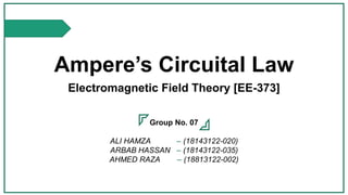 Ampere’s Circuital Law
Electromagnetic Field Theory [EE-373]
Group No. 07
ALI HAMZA – (18143122-020)
ARBAB HASSAN – (18143122-035)
AHMED RAZA – (18813122-002)
 