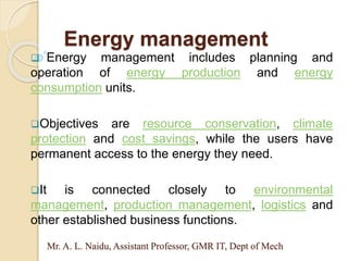Mr. A. L. Naidu, Assistant Professor, GMR IT, Dept of Mech
 Energy management includes planning and
operation of energy production and energy
consumption units.
Objectives are resource conservation, climate
protection and cost savings, while the users have
permanent access to the energy they need.
It is connected closely to environmental
management, production management, logistics and
other established business functions.
Energy management
 