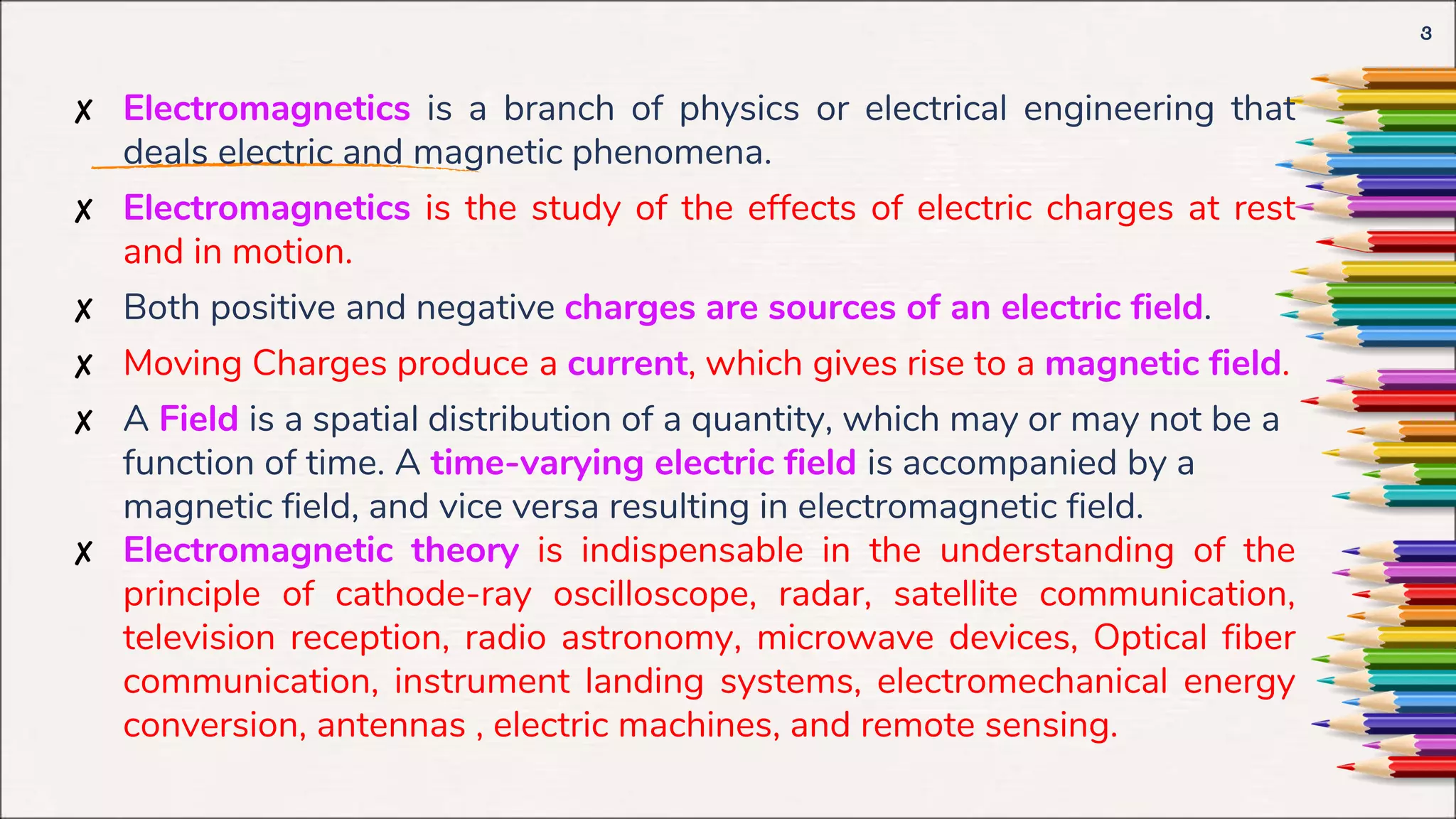✘ Electromagnetics is a branch of physics or electrical engineering that
deals electric and magnetic phenomena.
✘ Electromagnetics is the study of the effects of electric charges at rest
and in motion.
✘ Both positive and negative charges are sources of an electric field.
✘ Moving Charges produce a current, which gives rise to a magnetic field.
✘ A Field is a spatial distribution of a quantity, which may or may not be a
function of time. A time-varying electric field is accompanied by a
magnetic field, and vice versa resulting in electromagnetic field.
✘ Electromagnetic theory is indispensable in the understanding of the
principle of cathode-ray oscilloscope, radar, satellite communication,
television reception, radio astronomy, microwave devices, Optical fiber
communication, instrument landing systems, electromechanical energy
conversion, antennas , electric machines, and remote sensing.
3
 