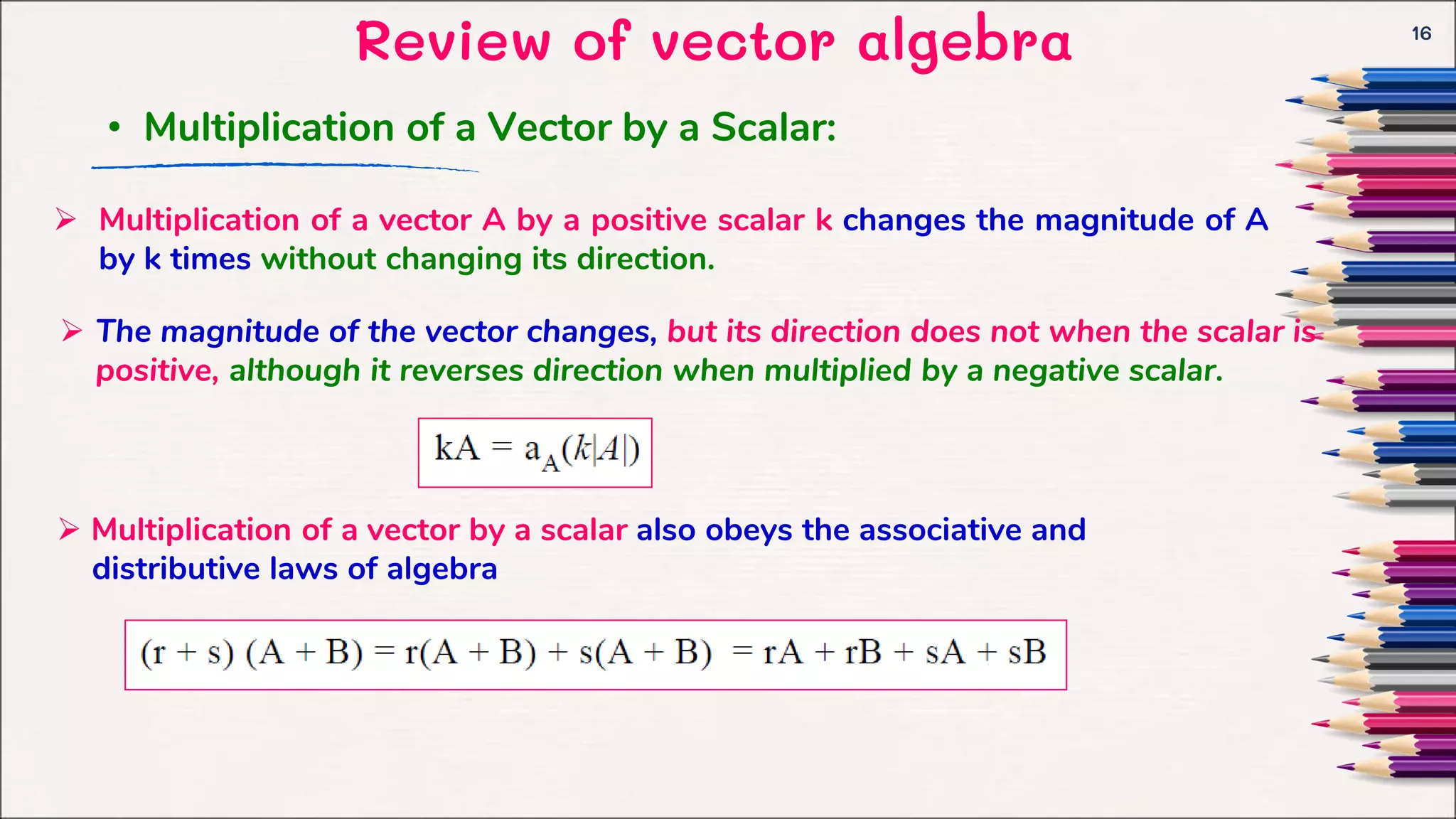 Review of vector algebra 16
• Multiplication of a Vector by a Scalar:
 Multiplication of a vector A by a positive scalar k changes the magnitude of A
by k times without changing its direction.
 The magnitude of the vector changes, but its direction does not when the scalar is
positive, although it reverses direction when multiplied by a negative scalar.
 Multiplication of a vector by a scalar also obeys the associative and
distributive laws of algebra
 