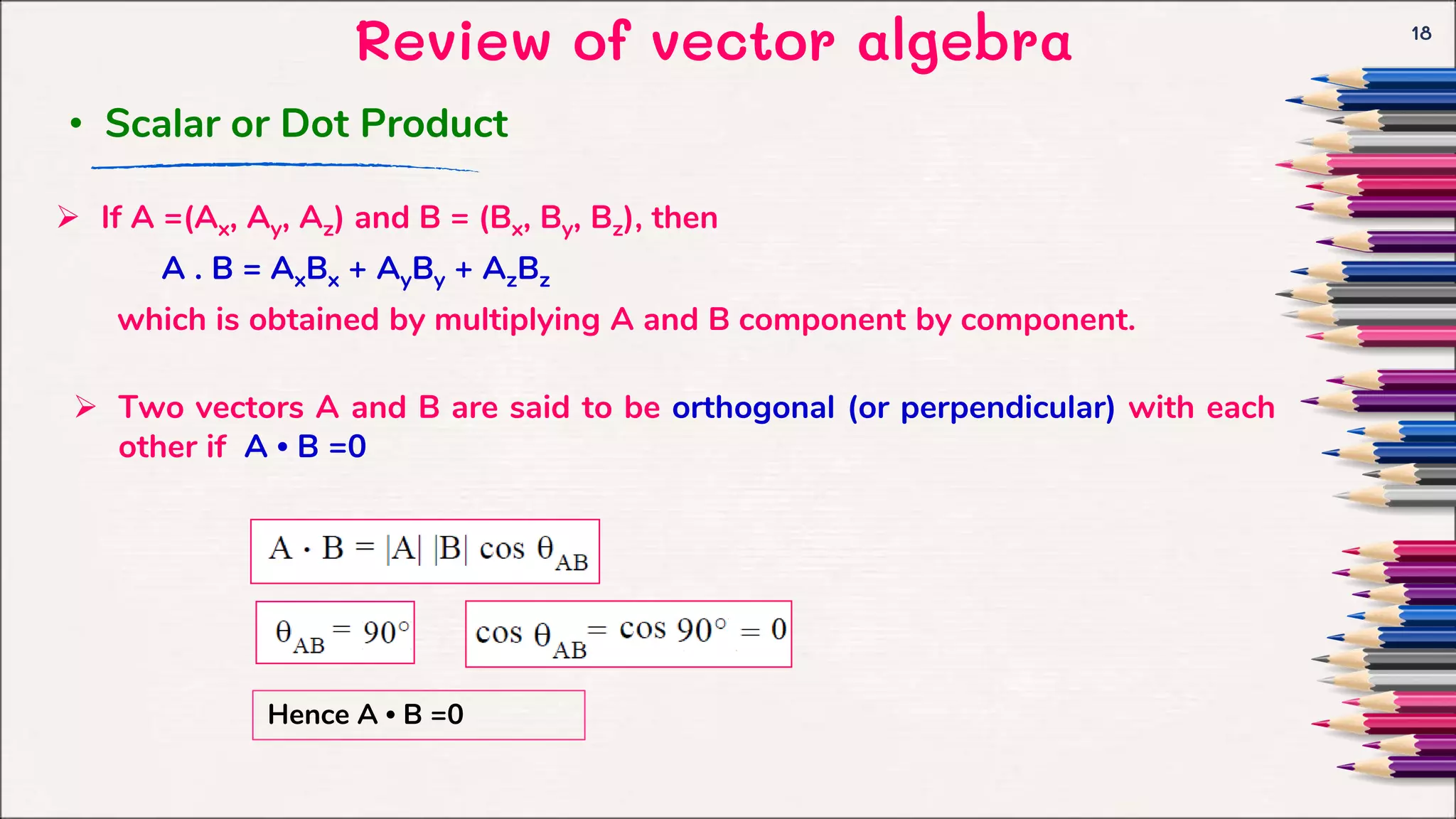 Review of vector algebra 18
 If A =(Ax, Ay, Az) and B = (Bx, By, Bz), then
A . B = AxBx + AyBy + AzBz
which is obtained by multiplying A and B component by component.
• Scalar or Dot Product
 Two vectors A and B are said to be orthogonal (or perpendicular) with each
other if A • B =0
Hence A • B =0
 