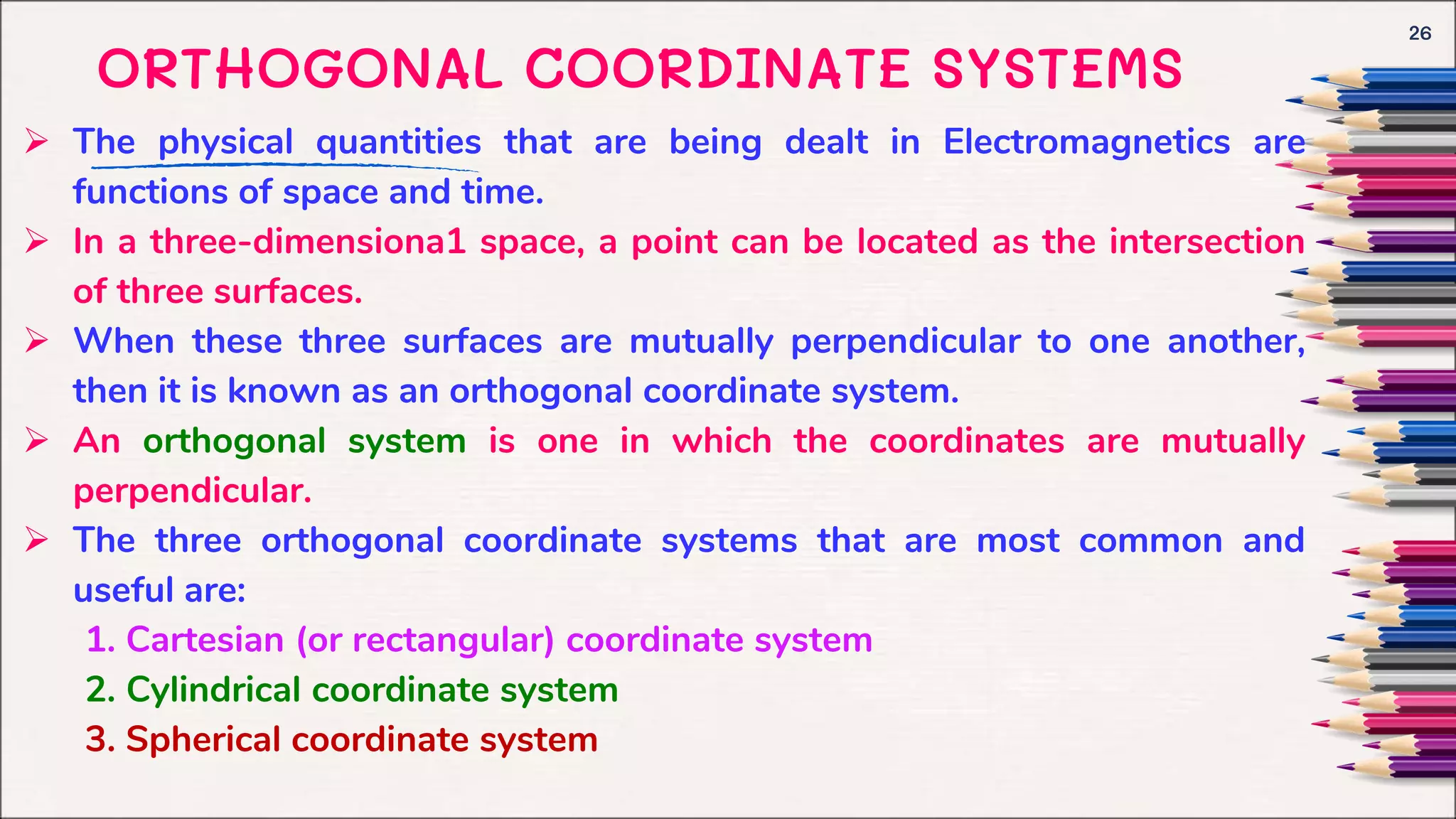 ORTHOGONAL COORDINATE SYSTEMS
 The physical quantities that are being dealt in Electromagnetics are
functions of space and time.
 In a three-dimensiona1 space, a point can be located as the intersection
of three surfaces.
 When these three surfaces are mutually perpendicular to one another,
then it is known as an orthogonal coordinate system.
 An orthogonal system is one in which the coordinates are mutually
perpendicular.
 The three orthogonal coordinate systems that are most common and
useful are:
1. Cartesian (or rectangular) coordinate system
2. Cylindrical coordinate system
3. Spherical coordinate system
26
 