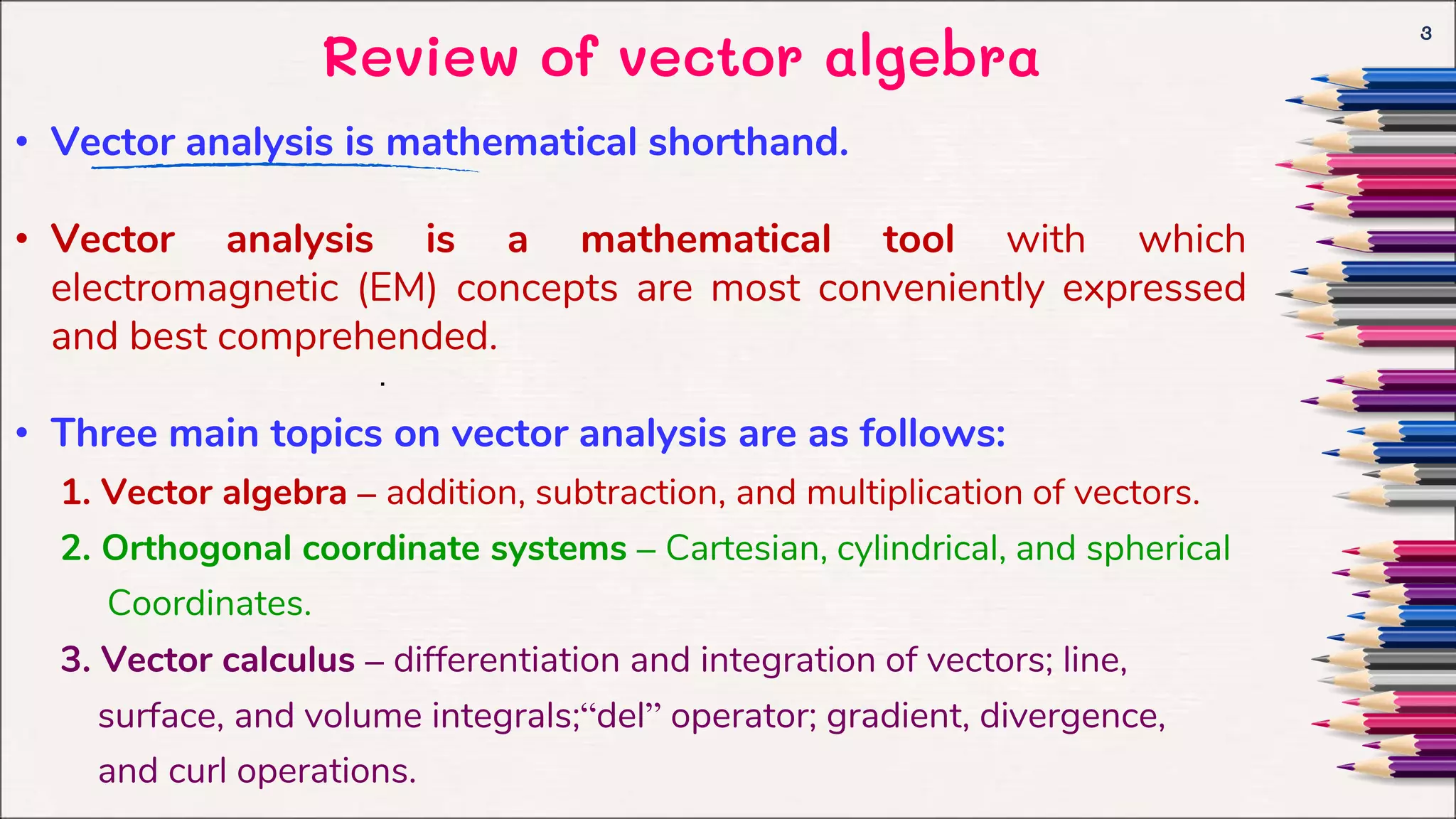 Review of vector algebra
3
.
• Vector analysis is mathematical shorthand.
• Vector analysis is a mathematical tool with which
electromagnetic (EM) concepts are most conveniently expressed
and best comprehended.
• Three main topics on vector analysis are as follows:
1. Vector algebra – addition, subtraction, and multiplication of vectors.
2. Orthogonal coordinate systems – Cartesian, cylindrical, and spherical
Coordinates.
3. Vector calculus – differentiation and integration of vectors; line,
surface, and volume integrals;“del” operator; gradient, divergence,
and curl operations.
 