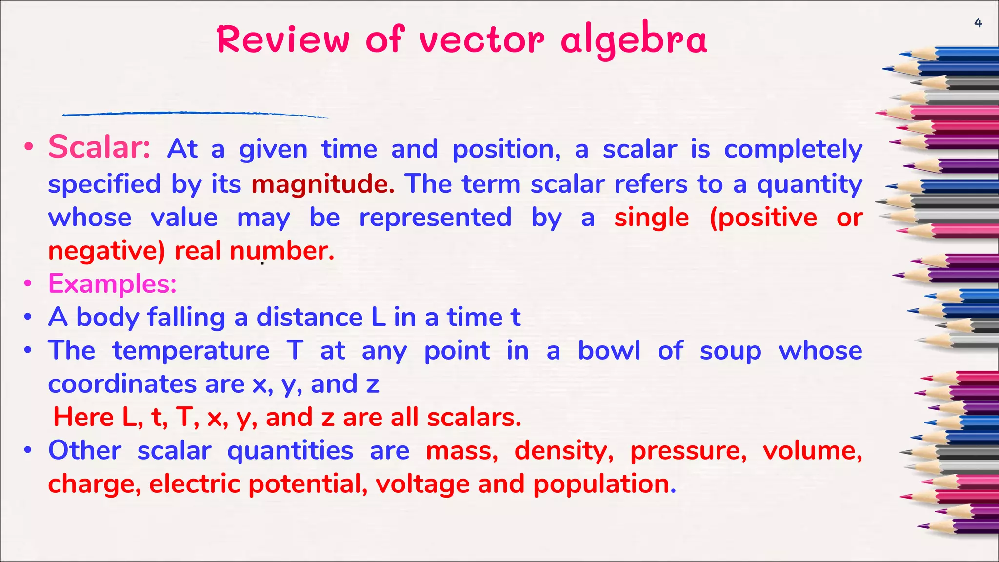 Review of vector algebra
4
.
• Scalar: At a given time and position, a scalar is completely
specified by its magnitude. The term scalar refers to a quantity
whose value may be represented by a single (positive or
negative) real number.
• Examples:
• A body falling a distance L in a time t
• The temperature T at any point in a bowl of soup whose
coordinates are x, y, and z
Here L, t, T, x, y, and z are all scalars.
• Other scalar quantities are mass, density, pressure, volume,
charge, electric potential, voltage and population.
 