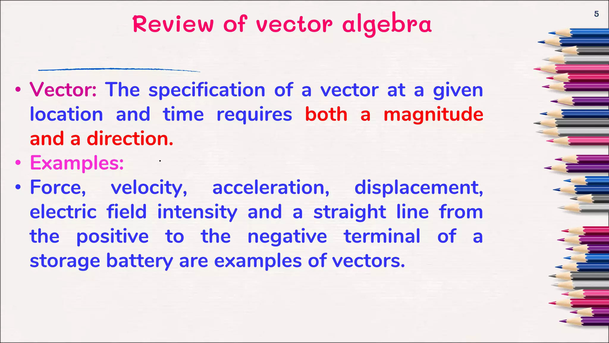 Review of vector algebra
5
.
• Vector: The specification of a vector at a given
location and time requires both a magnitude
and a direction.
• Examples:
• Force, velocity, acceleration, displacement,
electric field intensity and a straight line from
the positive to the negative terminal of a
storage battery are examples of vectors.
 