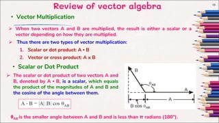 Review of vector algebra 17
• Vector Multiplication
 When two vectors A and B are multiplied, the result is either a scalar or a
vector depending on how they are multiplied.
 Thus there are two types of vector multiplication:
1. Scalar or dot product: A • B
2. Vector or cross product: A x B
• Scalar or Dot Product
 The scalar or dot product of two vectors A and
B, denoted by A • B, is a scalar, which equals
the product of the magnitudes of A and B and
the cosine of the angle between them.
θAB is the smaller angle between A and B and is less than π radians (180°).
 