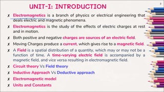 ✘ Electromagnetics is a branch of physics or electrical engineering that
deals electric and magnetic phenomena.
✘ Electromagnetics is the study of the effects of electric charges at rest
and in motion.
✘ Both positive and negative charges are sources of an electric field.
✘ Moving Charges produce a current, which gives rise to a magnetic field.
✘ A Field is a spatial distribution of a quantity, which may or may not be a
function of time. A time-varying electric field is accompanied by a
magnetic field, and vice versa resulting in electromagnetic field.
✘ Circuit theory Vs Field theory
✘ Inductive Approach Vs Deductive approach
✘ Electromagnetic model
✘ Units and Constants
2
UNIT-I: INTRODUCTION
 