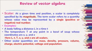 Review of vector algebra
4
.
• Scalar: At a given time and position, a scalar is completely
specified by its magnitude. The term scalar refers to a quantity
whose value may be represented by a single (positive or
negative) real number.
• Examples:
• A body falling a distance L in a time t
• The temperature T at any point in a bowl of soup whose
coordinates are x, y, and z
Here L, t, T, x, y, and z are all scalars.
• Other scalar quantities are mass, density, pressure, volume,
charge, electric potential, voltage and population.
 