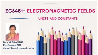 EC8451- ELECTROMAGNETIC FIELDS
Dr.K.G.SHANTHI
Professor/ECE
shanthiece@rmkcet.ac.in
UNITS AND CONSTANTS
 