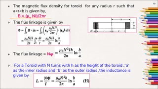  The magnetic flux density for toroid for any radius r such that
a<r<b is given by,
B = (µo NI)/2πr
 The flux linkage is given by
 The flux linkage = Nφ
 For a Toroid with N turns with h as the height of the toroid ,‘a’
as the inner radius and ‘b’ as the outer radius ,the inductance is
given by
10
 