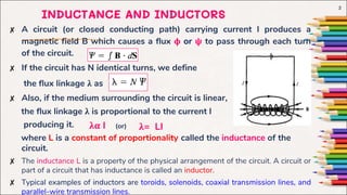 ✘ A circuit (or closed conducting path) carrying current I produces a
magnetic field B which causes a flux ϕ or ψ to pass through each turn
of the circuit.
✘ If the circuit has N identical turns, we define
the flux linkage λ as
✘ Also, if the medium surrounding the circuit is linear,
the flux linkage λ is proportional to the current I
producing it.
where L is a constant of proportionality called the inductance of the
circuit.
✘ The inductance L is a property of the physical arrangement of the circuit. A circuit or
part of a circuit that has inductance is called an inductor.
✘ Typical examples of inductors are toroids, solenoids, coaxial transmission lines, and
parallel-wire transmission lines.
2
λα I λ= LI
INDUCTANCE AND INDUCTORS
(or)
 