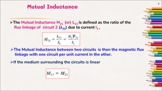 5
The Mutual Inductance M21 (or) L21 is defined as the ratio of the
flux linkage of circuit 2 (λ21) due to current I1 ,
Mutual Inductance
The Mutual Inductance between two circuits is then the magnetic flux
linkage with one circuit per unit current in the other.
If the medium surrounding the circuits is linear
 