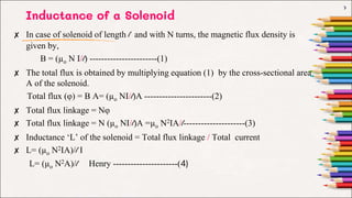 Inductance of a Solenoid
✘ In case of solenoid of length l and with N turns, the magnetic flux density is
given by,
B = (µo N I/l) -----------------------(1)
✘ The total flux is obtained by multiplying equation (1) by the cross-sectional area
A of the solenoid.
Total flux (φ) = B A= (µo NI/l)A -----------------------(2)
✘ Total flux linkage = Nφ
✘ Total flux linkage = N (µo NI/l)A =µo N2IA/l---------------------(3)
✘ Inductance ‘L’ of the solenoid = Total flux linkage / Total current
✘ L= (µo N2IA)/l I
L= (µo N2A)/l Henry ----------------------(4)
7
 