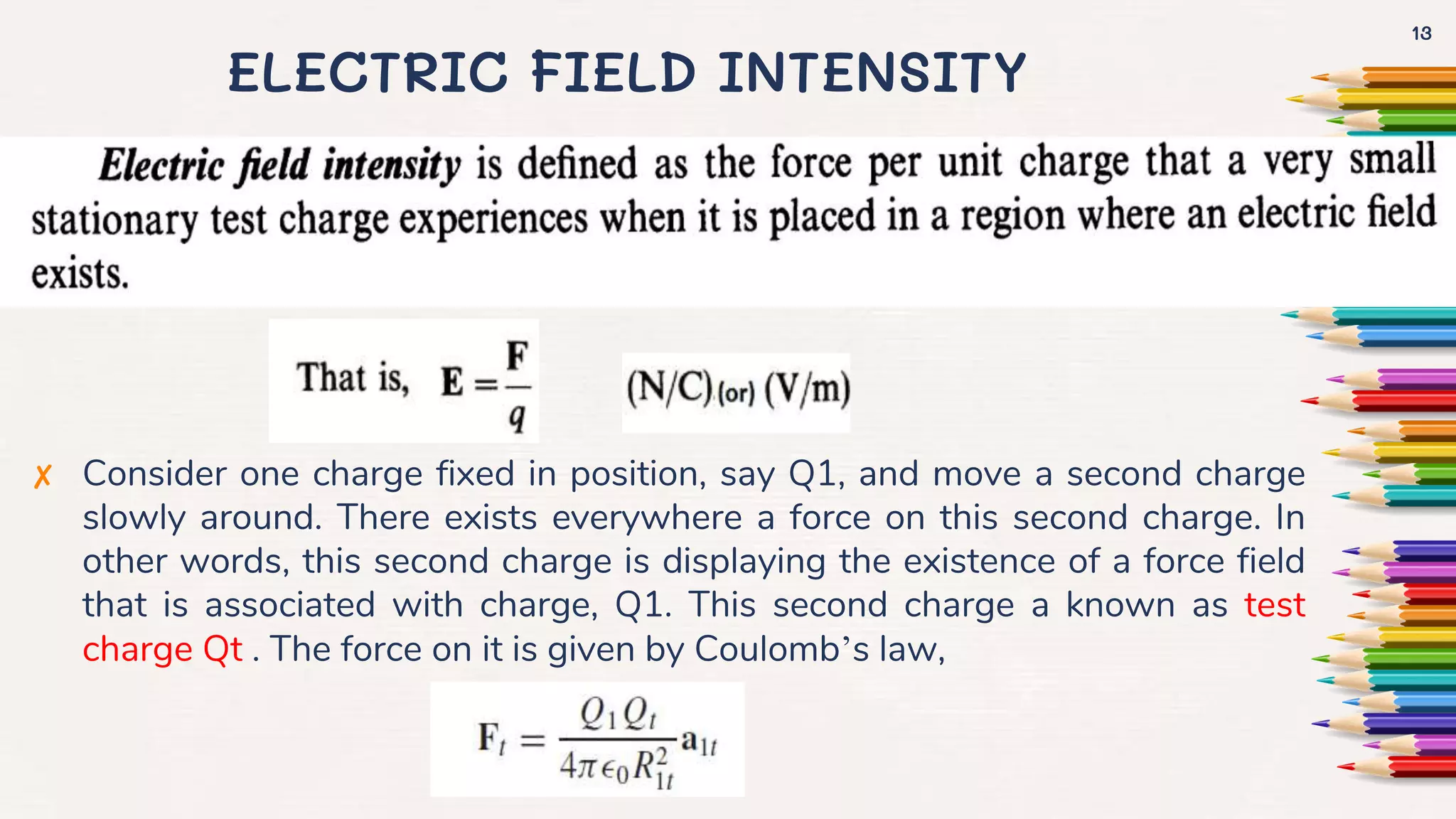 ELECTRIC FIELD INTENSITY
✘ Consider one charge fixed in position, say Q1, and move a second charge
slowly around. There exists everywhere a force on this second charge. In
other words, this second charge is displaying the existence of a force field
that is associated with charge, Q1. This second charge a known as test
charge Qt . The force on it is given by Coulomb’s law,
13
 