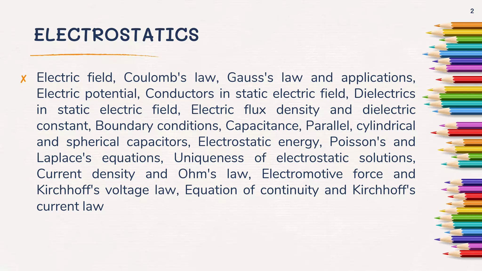 ELECTROSTATICS
✘ Electric field, Coulomb's law, Gauss's law and applications,
Electric potential, Conductors in static electric field, Dielectrics
in static electric field, Electric flux density and dielectric
constant, Boundary conditions, Capacitance, Parallel, cylindrical
and spherical capacitors, Electrostatic energy, Poisson's and
Laplace's equations, Uniqueness of electrostatic solutions,
Current density and Ohm's law, Electromotive force and
Kirchhoff's voltage law, Equation of continuity and Kirchhoff's
current law
2
 
