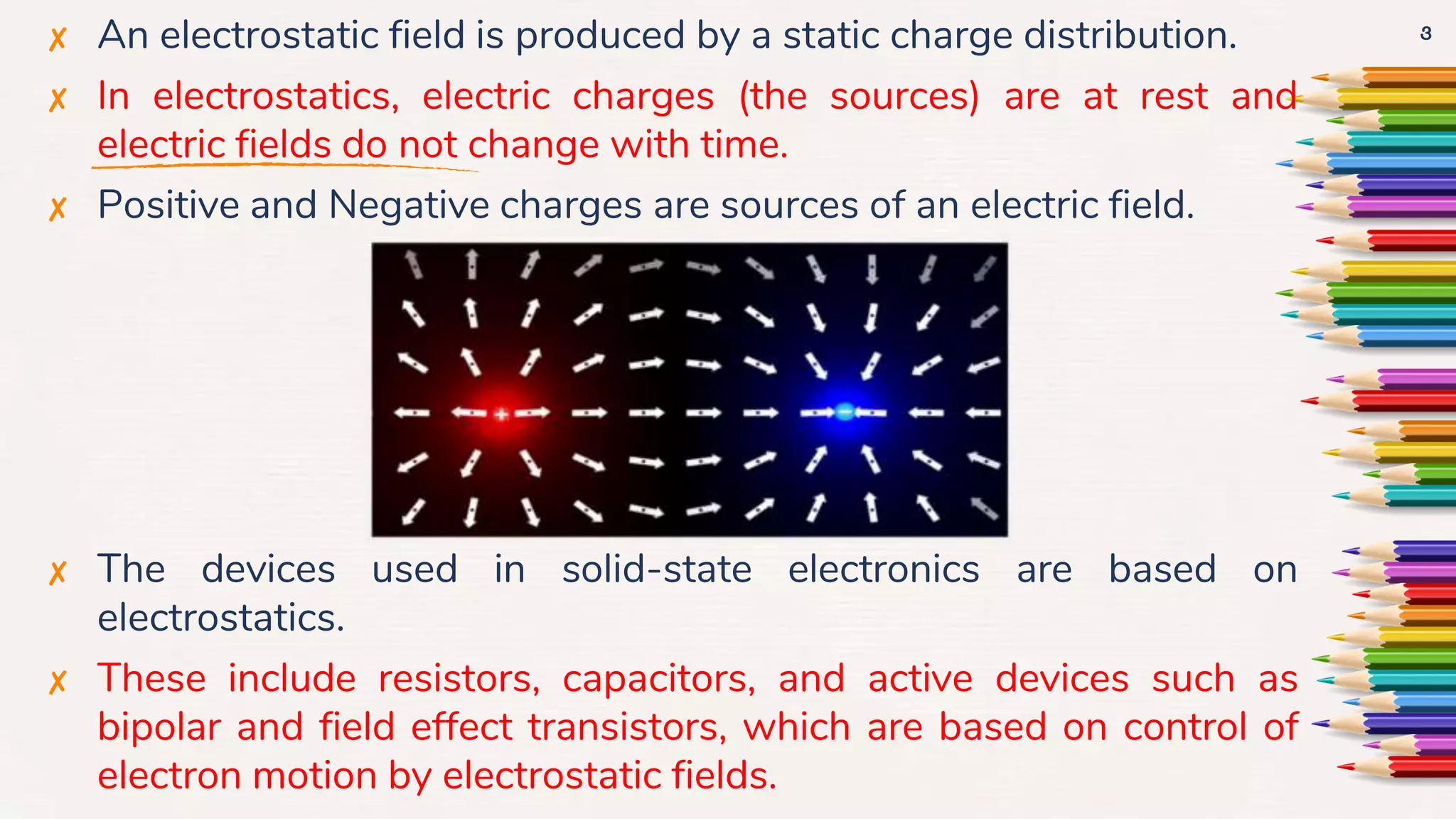 ✘ An electrostatic field is produced by a static charge distribution.
✘ In electrostatics, electric charges (the sources) are at rest and
electric fields do not change with time.
✘ Positive and Negative charges are sources of an electric field.
✘ The devices used in solid-state electronics are based on
electrostatics.
✘ These include resistors, capacitors, and active devices such as
bipolar and field effect transistors, which are based on control of
electron motion by electrostatic fields.
3
 