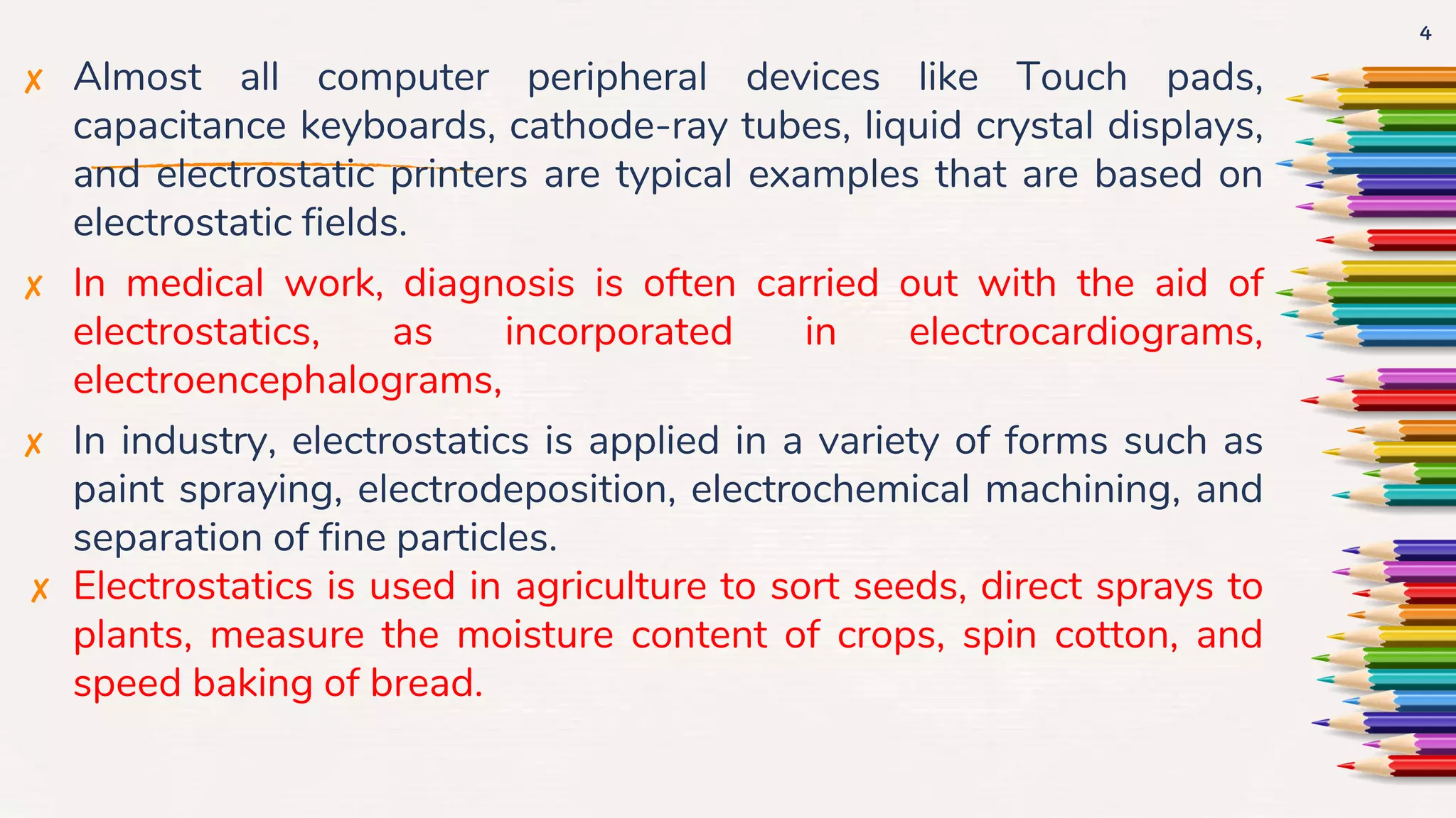 ✘ Almost all computer peripheral devices like Touch pads,
capacitance keyboards, cathode-ray tubes, liquid crystal displays,
and electrostatic printers are typical examples that are based on
electrostatic fields.
✘ In medical work, diagnosis is often carried out with the aid of
electrostatics, as incorporated in electrocardiograms,
electroencephalograms,
✘ In industry, electrostatics is applied in a variety of forms such as
paint spraying, electrodeposition, electrochemical machining, and
separation of fine particles.
✘ Electrostatics is used in agriculture to sort seeds, direct sprays to
plants, measure the moisture content of crops, spin cotton, and
speed baking of bread.
4
 