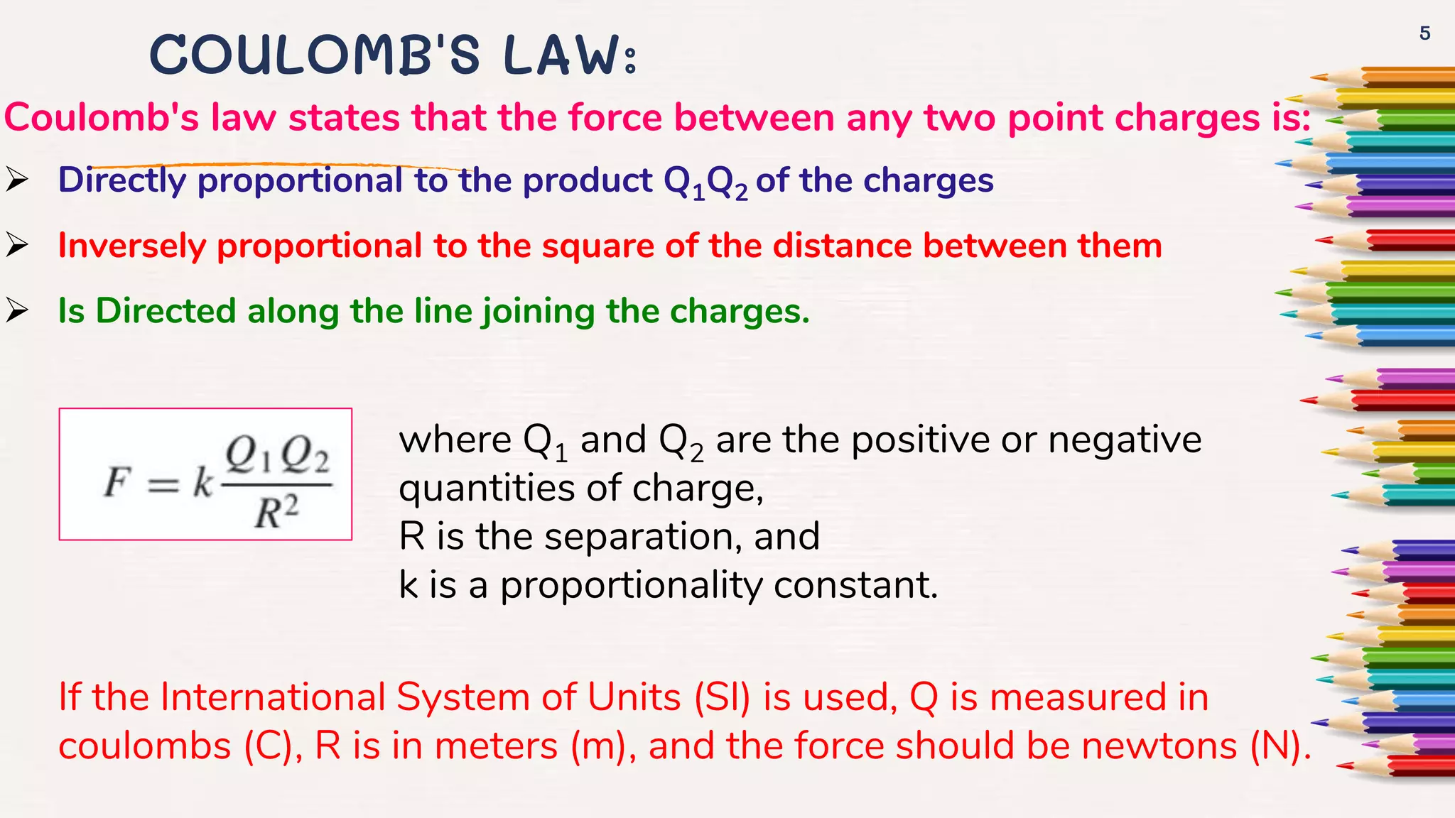 COULOMB'S LAW:
5
where Q1 and Q2 are the positive or negative
quantities of charge,
R is the separation, and
k is a proportionality constant.
If the International System of Units (SI) is used, Q is measured in
coulombs (C), R is in meters (m), and the force should be newtons (N).
Coulomb's law states that the force between any two point charges is:
 Directly proportional to the product Q1Q2 of the charges
 Inversely proportional to the square of the distance between them
 Is Directed along the line joining the charges.
 