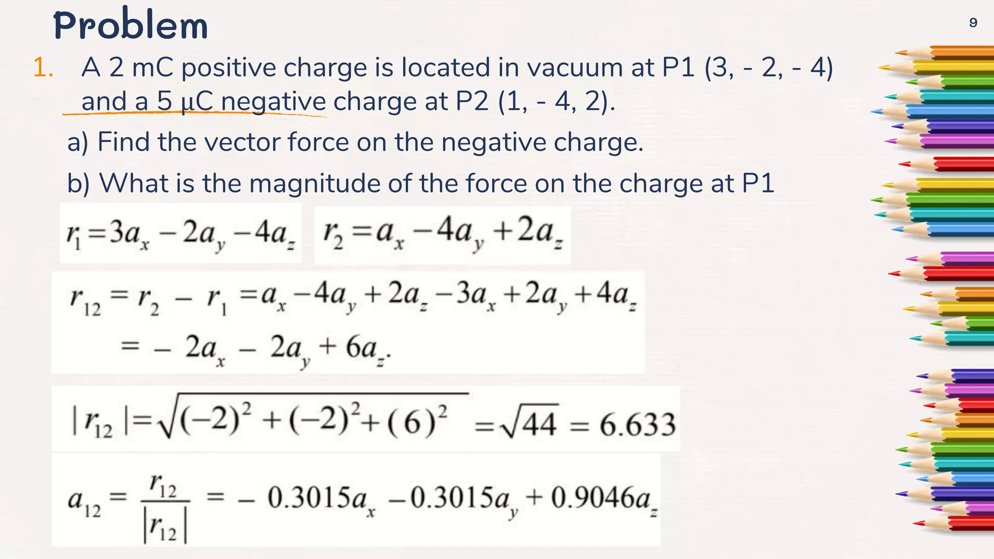 Problem
1. A 2 mC positive charge is located in vacuum at P1 (3, - 2, - 4)
and a 5 µC negative charge at P2 (1, - 4, 2).
a) Find the vector force on the negative charge.
b) What is the magnitude of the force on the charge at P1
9
 