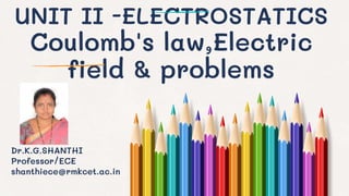 UNIT II -ELECTROSTATICS
Coulomb's law,Electric
field & problems
Dr.K.G.SHANTHI
Professor/ECE
shanthiece@rmkcet.ac.in
 