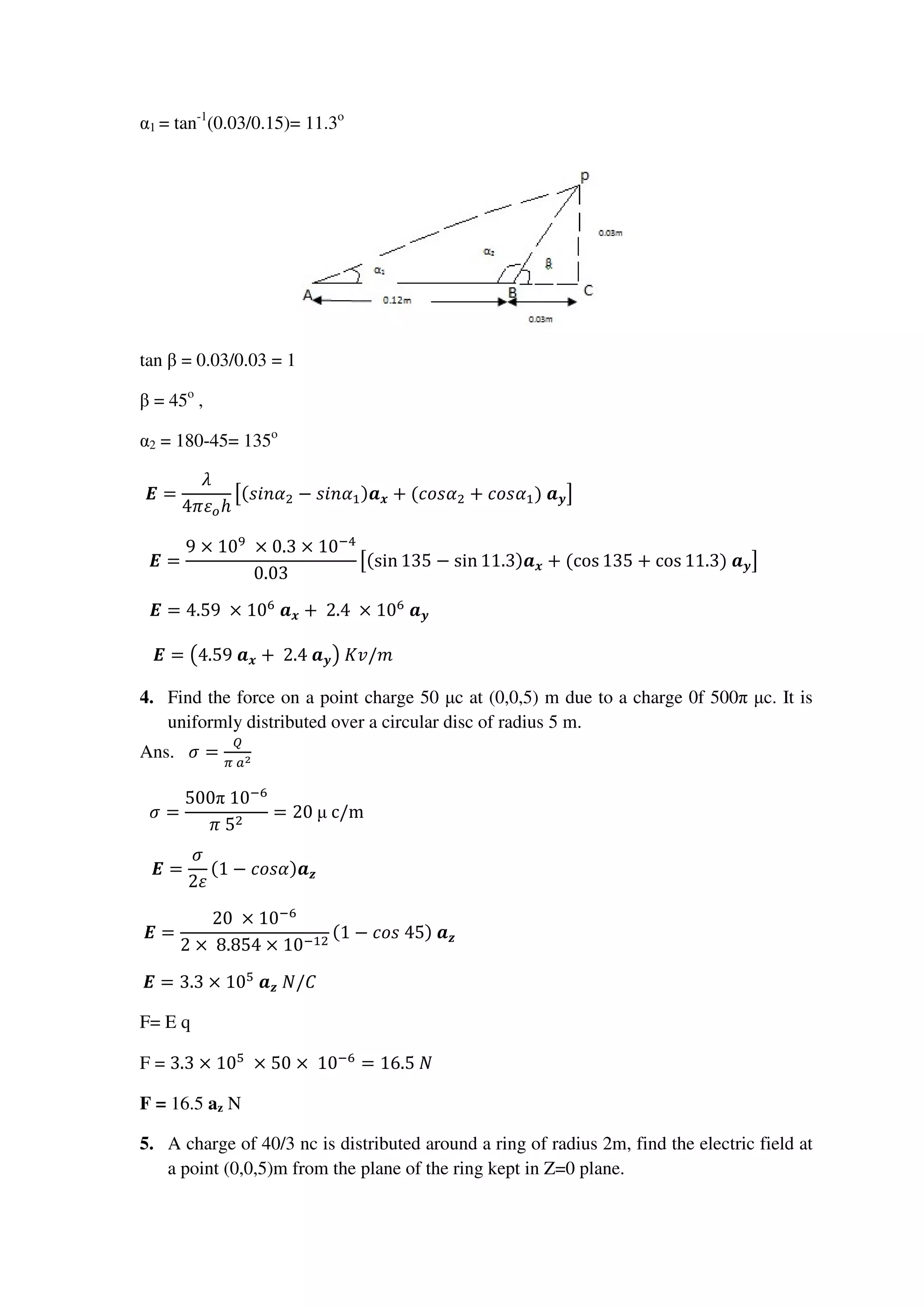 α1 = tan-1
(0.03/0.15)= 11.3o
tan β = 0.03/0.03 = 1
β = 45o
,
α2 = 180-45= 135o
ࡱ =
ߣ
4ߨߝ௢ℎ
ൣ(‫ߙ݊݅ݏ‬ଶ − ‫ߙ݊݅ݏ‬ଵ)ࢇ࢞ + (ܿ‫ߙݏ݋‬ଶ + ܿ‫ߙݏ݋‬ଵ)	ࢇ࢟൧																																																									
ࡱ =
9 × 10ଽ
	× 0.3 × 10ିସ
0.03
ൣ(sin 135 − sin 11.3)ࢇ࢞ + (cos 135 + cos 11.3)	ࢇ࢟൧											
ࡱ = 4.59	 × 10଺
	ࢇ࢞ + 	2.4	 × 10଺
	ࢇ࢟																																																																																											
ࡱ = ൫4.59	ࢇ࢞ + 	2.4	ࢇ࢟൯	‫																																																																																																			݉/ݒܭ‬
4. Find the force on a point charge 50 µc at (0,0,5) m due to a charge 0f 500π µc. It is
uniformly distributed over a circular disc of radius 5 m.
Ans. ߪ =
ொ
గ	௔మ
ߪ =
500π	10ି଺
ߨ	5ଶ
= 20	µ	c/m																																																																																																											
ࡱ =
ߪ
2ߝ
(1 − ܿ‫ࢇ)ߙݏ݋‬ࢠ																																																																																																																						
ࡱ =
20	 × 10ି଺
2 × 	8.854 × 10ିଵଶ
(1 − ܿ‫ࢇ	)54	ݏ݋‬ࢠ																																																																																						
ࡱ = 3.3 × 10ହ
	ࢇࢠ	ܰ/‫																																																																																																																								ܥ‬
F= E q
F = 3.3 × 10ହ
	× 50 ×	10ି଺
= 16.5	ܰ
F = 16.5 az N
5. A charge of 40/3 nc is distributed around a ring of radius 2m, find the electric field at
a point (0,0,5)m from the plane of the ring kept in Z=0 plane.
 