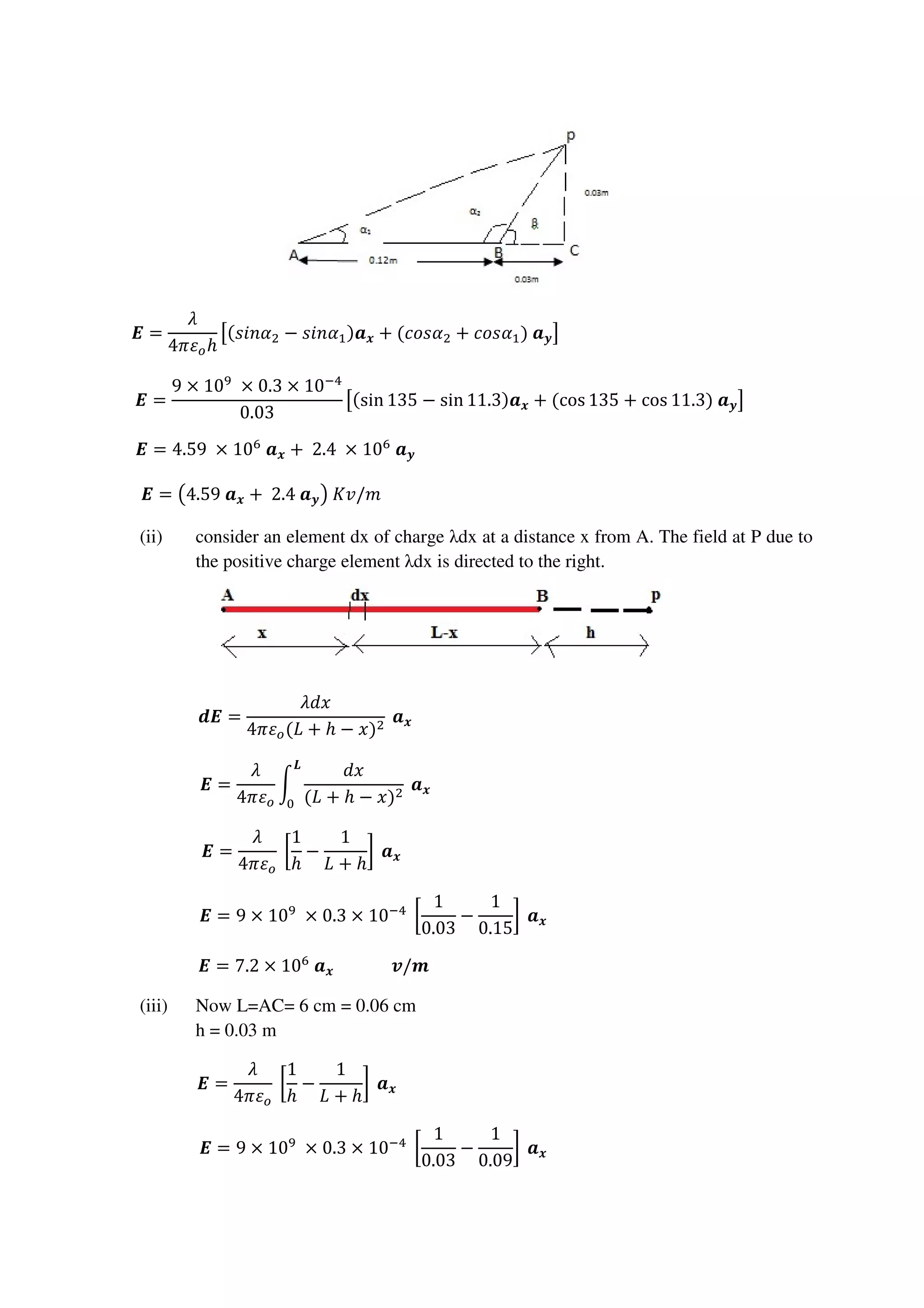 ࡱ =
ߣ
4ߨߝ௢ℎ
ൣ(‫ߙ݊݅ݏ‬ଶ − ‫ߙ݊݅ݏ‬ଵ)ࢇ࢞ + (ܿ‫ߙݏ݋‬ଶ + ܿ‫ߙݏ݋‬ଵ)	ࢇ࢟൧																																																									
ࡱ =
9 × 10ଽ
	× 0.3 × 10ିସ
0.03
ൣ(sin 135 − sin 11.3)ࢇ࢞ + (cos 135 + cos 11.3)	ࢇ࢟൧											
ࡱ = 4.59	 × 10଺
	ࢇ࢞ + 	2.4	 × 10଺
	ࢇ࢟																																																																																											
ࡱ = ൫4.59	ࢇ࢞ + 	2.4	ࢇ࢟൯	‫																																																																																																		݉/ݒܭ‬
(ii) consider an element dx of charge λdx at a distance x from A. The field at P due to
the positive charge element λdx is directed to the right.
ࢊࡱ =
ߣ݀‫ݔ‬
4ߨߝ௢(‫ܮ‬ + ℎ − ‫)ݔ‬ଶ
	ࢇ࢞																																																																																																	
ࡱ =
ߣ
4ߨߝ௢
න
݀‫ݔ‬
(‫ܮ‬ + ℎ − ‫)ݔ‬ଶ
ࡸ
଴
	ࢇ࢞																																																																																												
ࡱ =
ߣ
4ߨߝ௢
	൤
1
ℎ
−
1
‫ܮ‬ + ℎ
൨	ࢇ࢞																																																																																												
ࡱ = 9 × 10ଽ
	× 0.3 × 10ିସ
	൤
1
0.03
−
1
0.15
൨	ࢇ࢞																																																									
ࡱ = 7.2 × 10଺
	ࢇ࢞														࢜/࢓																																																																																						
(iii) Now L=AC= 6 cm = 0.06 cm
h = 0.03 m
ࡱ =
ߣ
4ߨߝ௢
	൤
1
ℎ
−
1
‫ܮ‬ + ℎ
൨	ࢇ࢞																																																																																																					
ࡱ = 9 × 10ଽ
	× 0.3 × 10ିସ
	൤
1
0.03
−
1
0.09
൨	ࢇ࢞																																																									
 