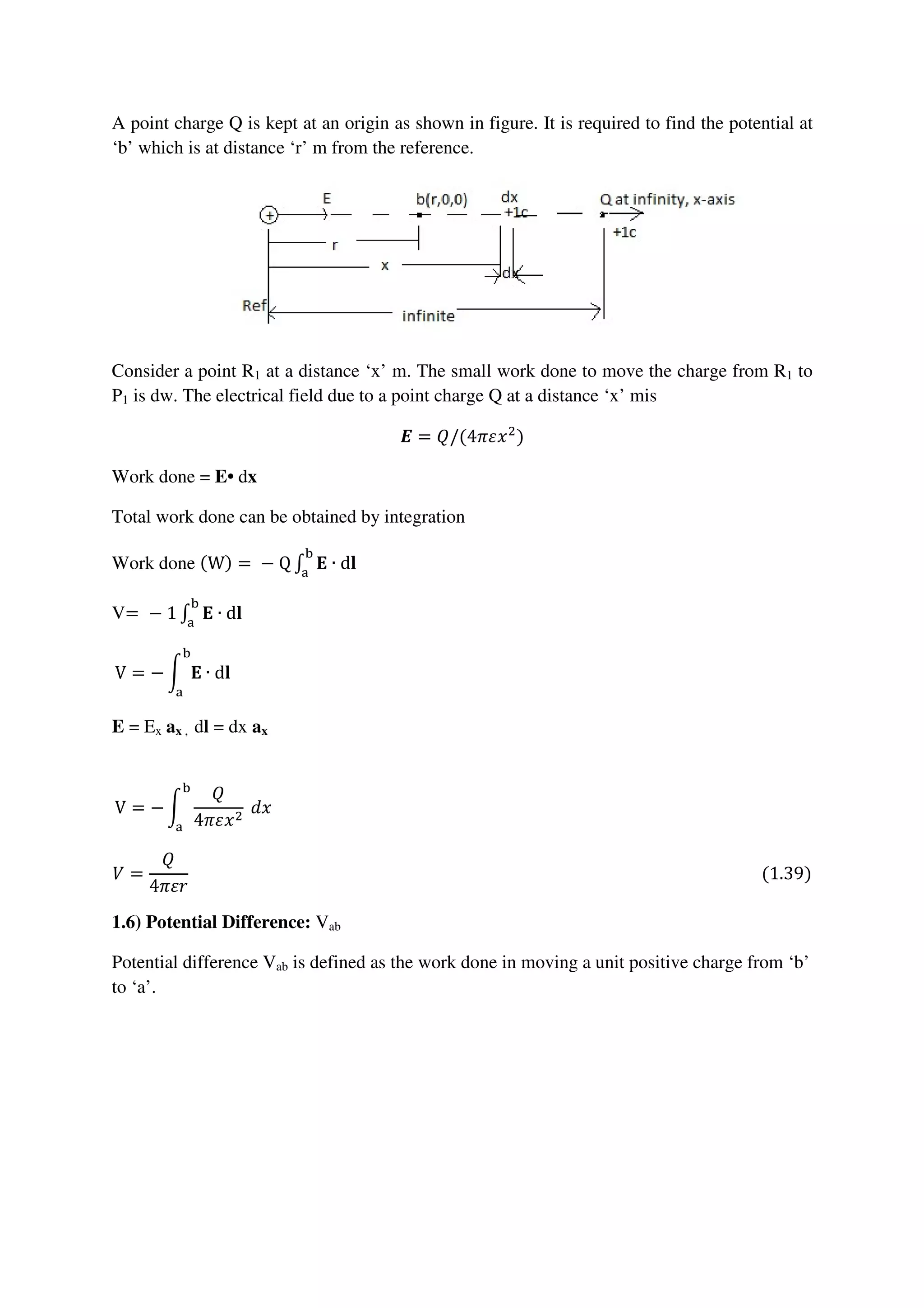 A point charge Q is kept at an origin as shown in figure. It is required to find the potential at
‘b’ which is at distance ‘r’ m from the reference.
Consider a point R1 at a distance ‘x’ m. The small work done to move the charge from R1 to
P1 is dw. The electrical field due to a point charge Q at a distance ‘x’ mis
ࡱ = ܳ/(4ߨߝ‫ݔ‬ଶ
)
Work done = E• dx
Total work done can be obtained by integration
Work done (W) =	−	Q ‫׬‬ ۳ ∙ d‫ܔ‬
ୠ
ୟ
	
V=	−	1 ‫׬‬ ۳ ∙ d‫ܔ‬
ୠ
ୟ
																																																																																																																												
V = − න ۳ ∙ d‫ܔ‬
ୠ
ୟ
																																																																																																																																													
E = Ex ax , dl = dx ax
V = − න
ܳ
4ߨߝ‫ݔ‬ଶ
	݀‫ݔ‬
ୠ
ୟ
																																																																																																																																			
ܸ =
ܳ
4ߨߝ‫ݎ‬
																																																																																																																																											(1.39)
1.6) Potential Difference: Vab
Potential difference Vab is defined as the work done in moving a unit positive charge from ‘b’
to ‘a’.
 
