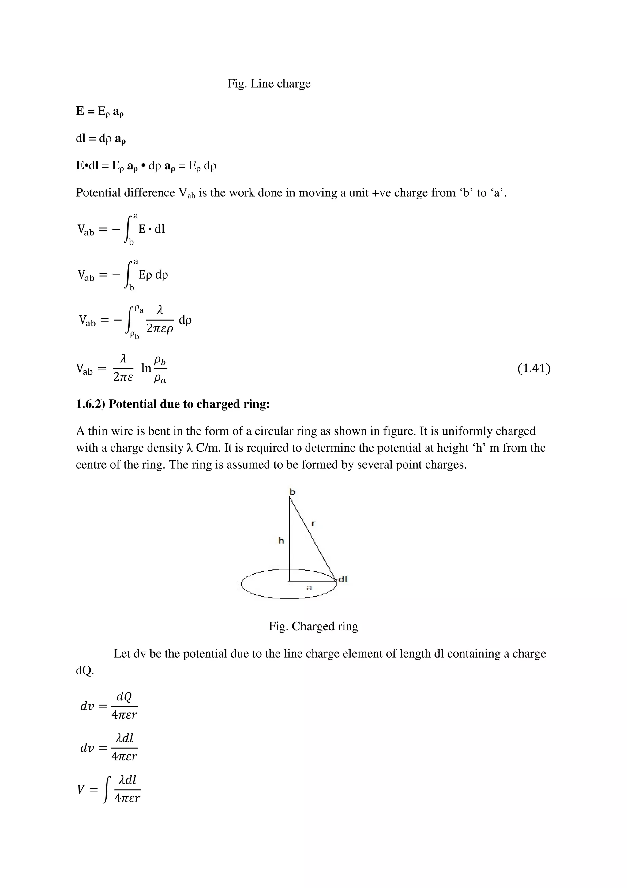 Fig. Line charge
E = Eρ aρ
dl = dρ aρ
E•dl = Eρ aρ • dρ aρ = Eρ dρ
Potential difference Vab is the work done in moving a unit +ve charge from ‘b’ to ‘a’.
Vୟୠ = − න ۳ ∙ d‫ܔ‬
ୟ
ୠ
																																																																																																																																										
Vୟୠ = − න Eρ	dρ
ୟ
ୠ
																																																																																																																																									
Vୟୠ = − න
ߣ
2ߨߝߩ
	dρ
ρ౗
ρౘ
																																																																																																																																
Vୟୠ =	
ߣ
2ߨߝ
		ln
ߩ௕
ߩ௔
																																																																																																																													(1.41)
1.6.2) Potential due to charged ring:
A thin wire is bent in the form of a circular ring as shown in figure. It is uniformly charged
with a charge density λ C/m. It is required to determine the potential at height ‘h’ m from the
centre of the ring. The ring is assumed to be formed by several point charges.
Fig. Charged ring
Let dv be the potential due to the line charge element of length dl containing a charge
dQ.
݀‫ݒ‬ =
݀ܳ
4ߨߝ‫ݎ‬
																																																																																																																																																			
݀‫ݒ‬ =
ߣ݈݀
4ߨߝ‫ݎ‬
																																																																																																																																																			
ܸ = න
ߣ݈݀
4ߨߝ‫ݎ‬
																																																																																																																																																			
 