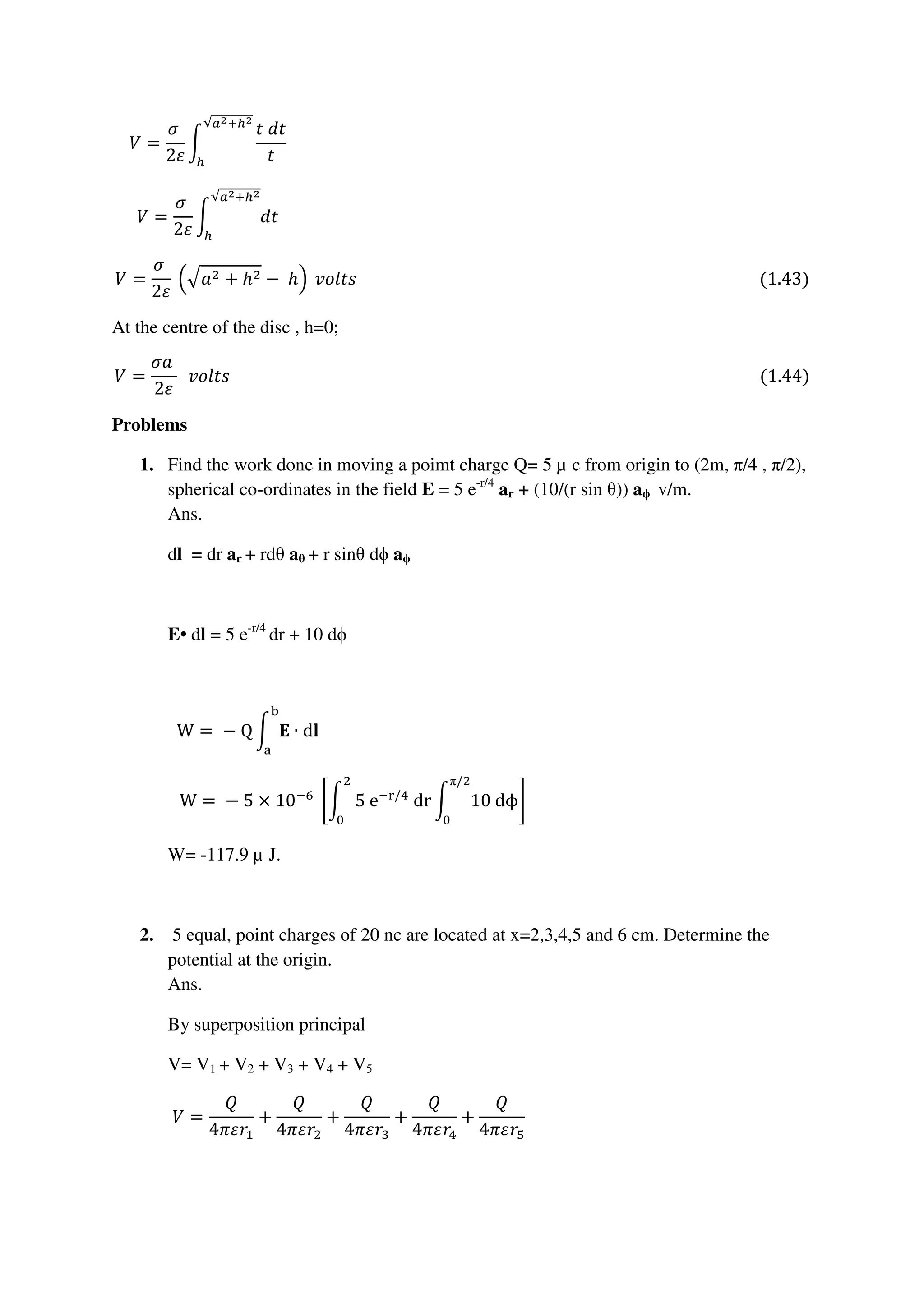 ܸ =
ߪ	
2ߝ
න
‫ݐ݀	ݐ‬
‫ݐ‬
√௔మା௛మ
௛
																																																																																																																												
ܸ =
ߪ	
2ߝ
න ݀‫ݐ‬
√௔మା௛మ
௛
																																																																																																																												
ܸ =
ߪ	
2ߝ
	ቀඥܽଶ + ℎଶ − 	ℎቁ 	‫)34.1(																																																																																																		ݏݐ݈݋ݒ‬
At the centre of the disc , h=0;
ܸ =
ߪܽ	
2ߝ
		‫)44.1(																																																																																																																																	ݏݐ݈݋ݒ‬
Problems
1. Find the work done in moving a poimt charge Q= 5 µ c from origin to (2m, π/4 , π/2),
spherical co-ordinates in the field E = 5 e-r/4
ar + (10/(r sin θ)) aϕ v/m.
Ans.
dl = dr ar + rdθ aθ + r sinθ dϕ aϕ
E• dl = 5 e-r/4
dr + 10 dϕ
W =	−	Q න ۳ ∙ d‫ܔ‬
ୠ
ୟ
																																																																																																																						
W =	−	5 × 10ି଺
	ቈන 	5	eି୰/ସ
	dr
ଶ
଴
න 10	dϕ
π/ଶ
଴
቉																																																																			
W= -117.9 µ J.
2. 5 equal, point charges of 20 nc are located at x=2,3,4,5 and 6 cm. Determine the
potential at the origin.
Ans.
By superposition principal
V= V1 + V2 + V3 + V4 + V5
ܸ =
ܳ
4ߨߝ‫ݎ‬ଵ
+
ܳ
4ߨߝ‫ݎ‬ଶ
+
ܳ
4ߨߝ‫ݎ‬ଷ
+
ܳ
4ߨߝ‫ݎ‬ସ
+
ܳ
4ߨߝ‫ݎ‬ହ
																																																																					
 