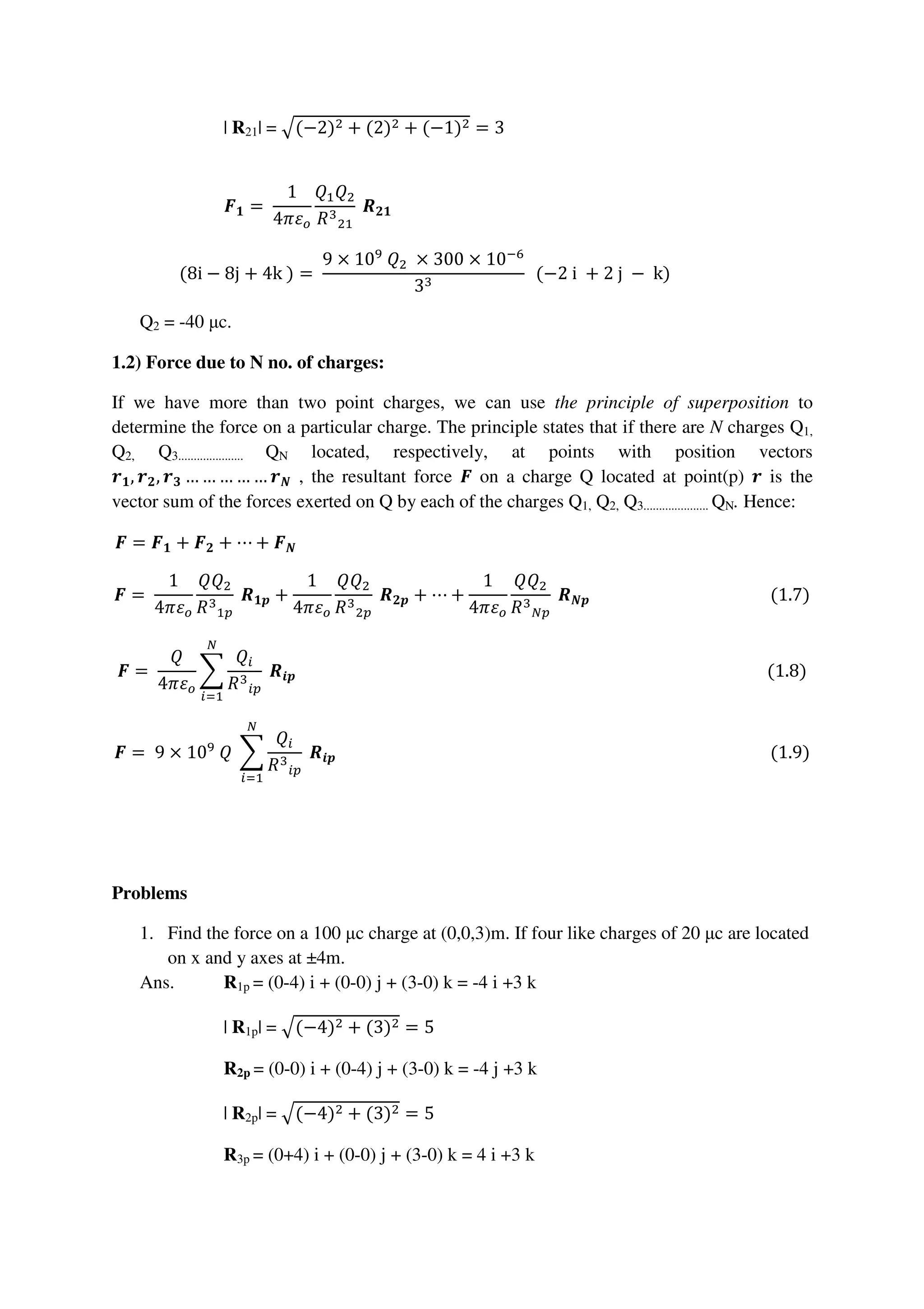 | R21| = ඥ(−2)ଶ + (2)ଶ + (−1)ଶ = 3
ࡲ૚ =	
1
4ߨߝ௢
ܳଵܳଶ
ܴଷ
ଶଵ
	ࡾ૛૚																																																																																		
(8i − 8j + 4k	) =	
9 × 10ଽ
	ܳଶ 	× 300 × 10ି଺
3ଷ
		(−2	i	 + 2	j	 − 	k)																									
Q2 = -40 µc.
1.2) Force due to N no. of charges:
If we have more than two point charges, we can use the principle of superposition to
determine the force on a particular charge. The principle states that if there are N charges Q1,
Q2, Q3..................... QN located, respectively, at points with position vectors
࢘૚, ࢘૛, ࢘૜ … … … … … ࢘ࡺ , the resultant force ࡲ on a charge Q located at point(p) ࢘ is the
vector sum of the forces exerted on Q by each of the charges Q1, Q2, Q3..................... QN. Hence:
ࡲ = ࡲ૚ + ࡲ૛ + ⋯ + ࡲࡺ																																																																																																																													
ࡲ =	
1
4ߨߝ௢
ܳܳଶ
ܴଷ
ଵ௣
	ࡾ૚࢖ +
1
4ߨߝ௢
ܳܳଶ
ܴଷ
ଶ௣
	ࡾ૛࢖ + ⋯ +
1
4ߨߝ௢
ܳܳଶ
ܴଷ
ே௣
	ࡾࡺ࢖																																												(1.7)
ࡲ =	
ܳ
4ߨߝ௢
෍
ܳ௜
ܴଷ
௜௣
	ࡾ࢏࢖
ே
௜ୀଵ
																																																																																																																		(1.8)
ࡲ = 	9 × 10ଽ
	ܳ	 ෍
ܳ௜
ܴଷ
௜௣
	ࡾ࢏࢖
ே
௜ୀଵ
																																																																																																									(1.9)
Problems
1. Find the force on a 100 µc charge at (0,0,3)m. If four like charges of 20 µc are located
on x and y axes at ±4m.
Ans. R1p = (0-4) i + (0-0) j + (3-0) k = -4 i +3 k
| R1p| = ඥ(−4)ଶ + (3)ଶ = 5
R2p = (0-0) i + (0-4) j + (3-0) k = -4 j +3 k
| R2p| = ඥ(−4)ଶ + (3)ଶ = 5
R3p = (0+4) i + (0-0) j + (3-0) k = 4 i +3 k
 