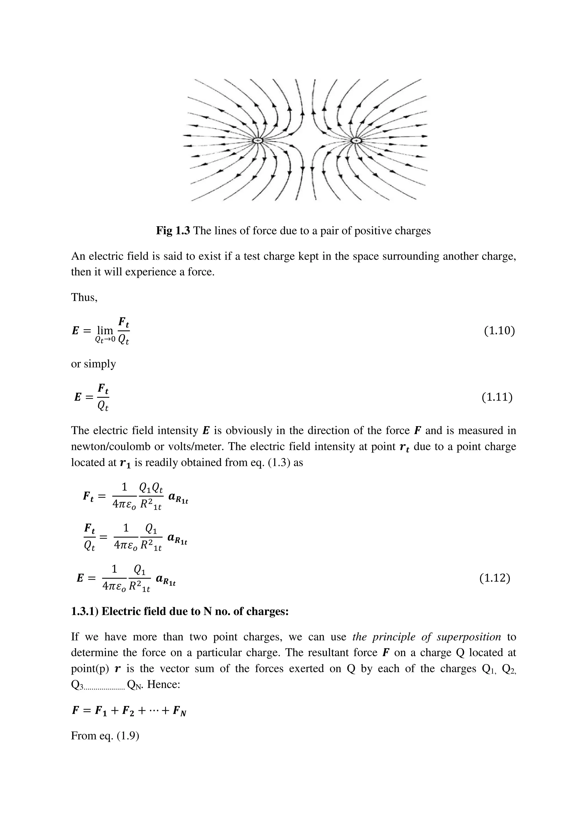 Fig 1.3 The lines of force due to a pair of positive charges
An electric field is said to exist if a test charge kept in the space surrounding another charge,
then it will experience a force.
Thus,
ࡱ = lim
ொ೟→଴
ࡲ࢚
ܳ௧
																																																																																																																																							(1.10)
or simply
ࡱ =
ࡲ࢚
ܳ௧
																																																																																																																																														(1.11)
The electric field intensity ࡱ is obviously in the direction of the force ࡲ and is measured in
newton/coulomb or volts/meter. The electric field intensity at point ࢚࢘ due to a point charge
located at ࢘૚ is readily obtained from eq. (1.3) as
ࡲ࢚ =	
1
4ߨߝ௢
ܳଵܳ௧
ܴଶ
ଵ௧
	ࢇࡾ૚࢚
																																																																																																																									
ࡲ࢚
ܳ௧
=	
1
4ߨߝ௢
ܳଵ
ܴଶ
ଵ௧
	ࢇࡾ૚࢚
																																																																																																																									
ࡱ =	
1
4ߨߝ௢
ܳଵ
ܴଶ
ଵ௧
	ࢇࡾ૚࢚
																																																																																																																				(1.12)
1.3.1) Electric field due to N no. of charges:
If we have more than two point charges, we can use the principle of superposition to
determine the force on a particular charge. The resultant force ࡲ on a charge Q located at
point(p) ࢘ is the vector sum of the forces exerted on Q by each of the charges Q1, Q2,
Q3..................... QN. Hence:
ࡲ = ࡲ૚ + ࡲ૛ + ⋯ + ࡲࡺ																																																																																																																														
From eq. (1.9)
 