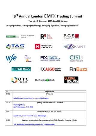 3rd
Annual London EMFX Trading Summit
Thursday 3 December 2015, Level39, London
Emerging markets, emerging technology, emerging regulation, emerging asset class
08:00 Registration
09:00 Welcome
Julie Nicolas, Global Head of Events, NexChange
09:05 Opening remarks from the Chairman
Morning Chair:
Jon Vollemaere, CEO, R5FX
09:10 Financial services just got social!
Juwan Lee, Lead Founder & CEO, NexChange
09:15 Keynote presentation: Tyrannosaurus Rex, FX & Complex Financial Effects
The Honorable Bart Chilton (former CFTC Commissioner)
 