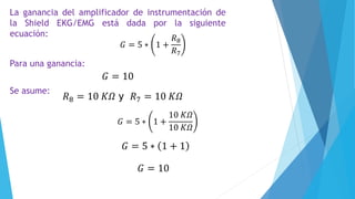 𝐺 = 5 ∗ 1 +
𝑅8
𝑅7
La ganancia del amplificador de instrumentación de
la Shield EKG/EMG está dada por la siguiente
ecuación:
Para una ganancia:
𝐺 = 10
Se asume:
𝑅8 = 10 𝐾𝛺 y 𝑅7 = 10 𝐾𝛺
𝐺 = 5 ∗ 1 +
10 𝐾𝛺
10 𝐾𝛺
𝐺 = 5 ∗ 1 + 1
𝐺 = 10
 
