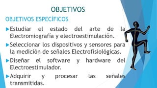 OBJETIVOS ESPECÍFICOS
OBJETIVOS
Estudiar el estado del arte de la
Electromiografía y electroestimulación.
Seleccionar los dispositivos y sensores para
la medición de señales Electrofisiológicas.
Diseñar el software y hardware del
Electroestimulador.
Adquirir y procesar las señales
transmitidas.
 