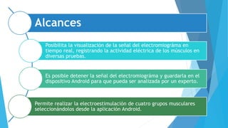 Alcances
Posibilita la visualización de la señal del electromiográma en
tiempo real, registrando la actividad eléctrica de los músculos en
diversas pruebas.
Es posible detener la señal del electromiográma y guardarla en el
dispositivo Android para que pueda ser analizada por un experto.
Permite realizar la electroestimulación de cuatro grupos musculares
seleccionándolos desde la aplicación Android.
 