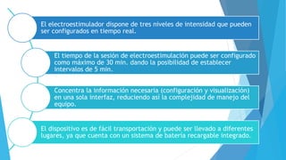 El electroestimulador dispone de tres niveles de intensidad que pueden
ser configurados en tiempo real.
El tiempo de la sesión de electroestimulación puede ser configurado
como máximo de 30 min. dando la posibilidad de establecer
intervalos de 5 min.
Concentra la información necesaria (configuración y visualización)
en una sola interfaz, reduciendo así la complejidad de manejo del
equipo.
El dispositivo es de fácil transportación y puede ser llevado a diferentes
lugares, ya que cuenta con un sistema de batería recargable integrado.
 